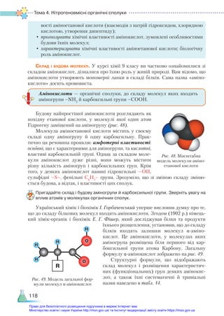 Тема 4. Нітрогеновмісні органічні сполуки
118
вості аміноетанової кислоти (взаємодія з натрій гідроксидом, хлоридною
кислотою, утворення дипептиду);
•	прогнозувати хімічні властивості амінокислот, зумовлені особливостями
будови їхніх молекул;
•	характеризувати хімічні властивості аміноетанової кислоти; біологічну
роль амінокислот.
Склад і будова молекул. У курсі хімії 9 класу ви частково ознайомилися зі
складом амінокислот, дізналися про їхню роль у живій природі. Вам відомо, що
амінокислоти утворюють мономерні ланки в складі білків. Сама назва «аміно-
кислоти» досить промовиста.
Будову найпростішої амінокислоти розглядають як
похідну етанової кислоти, у молекулі якої один атом
Гідрогену заміщений на аміногрупу (рис. 48).
Молекула аміноетанової кислоти містить у своєму
складі одну аміногрупу й одну карбоксильну. Прак-
тично ця речовина проявляє амфотерні властивості:
основні, що є характерними для аміногрупи, та кислотні,
властиві карбоксильній групі. Однак за складом моле-
кули амінокислот дуже різні, вони можуть містити
різну кількість аміногруп і карбоксильних груп. Крім
того, у деяких амінокислот наявні гідроксильні —ОН,
сульфідні –S–, фенільні С6
Н5
– групи. Зрозуміло, що зі зміною складу зміню-
ється будова, а відтак, і властивості цих сполук.
Пригадайте склад і будову аміногрупи й карбоксильної групи. Зверніть увагу на
вплив атомів у молекулах органічних сполук.
Український хімік і біохімік І. Горбачевський уперше висловив думку про те,
що до складу білкових молекул входять амінокислоти. Згодом (1902 р.) німець-
кий хімік-органік і біохімік Е.  Г.  Фішер, який досліджував білки та продукти
їхнього розщеплення, установив, що до складу
білків входять залишки молекул α-аміно­
кислот.  Це амінокислоти, у молекулах яких
аміногрупа розміщена біля першого від кар-
боксильної групи атома Карбону. Загальну
формулу α-аміно­
кислот зображено на рис. 49.
Структурні формули, що відображають
склад молекул і розміщення характеристич-
них (функціональних) груп деяких амінокис-
лот, а також їхні систематичні й тривіальні
назви наведено в табл. 14.
Амінокислоти — органічні сполуки, до складу молекул яких входять
аміногрупи –NH2
й карбоксильні групи –COOH.
Рис. 48. Масштабна
модель молекули аміно-
етанової кислоти
H
H
H
H
O
O
R
Рис. 49. Модель загальної фор-
мули молекул α-амінокислот
Право для безоплатного розміщення підручника в мережі Інтернет має
Міністерство освіти і науки України http://mon.gov.ua/ та Інститут модернізації змісту освіти https://imzo.gov.ua
 