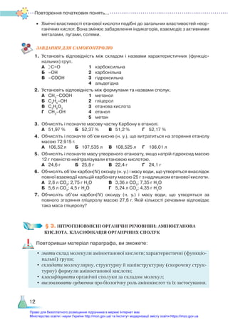 Повторення початкових понять...
12
•	 Хімічні властивості етанової кислоти подібні до загальних властивостей неор­
ганічних кислот. Вона змінює забарвлення індикаторів, взаємодіє з активними
металами, лугами, солями.
ЗАВ­
ДАН­
НЯ ДЛЯ САМОКОН­
ТРО­
ЛЮ
1.	 Установіть відповідність між складом і назвами характеристичних (функціо­
нальних) груп.
	 А	 С=О					 1	 карбоксильна
	 Б	 –ОН					 2	 карбонільна
	 В	 –СООН				 3	 гідроксильна
								 4	 альдегідна
2.	 Установіть відповідність між формулами та назвами сполук.
	 А	 СН3
–СООН			 1	 метанол
	 Б	 С­
2
Н5
–ОН				 2	 гліцерол
	 В	 С3
Н8
О3
				 3	 етанова кислота
	 Г	 СН3
–ОН				 4	 етанол
								 5	 метан
3.	 Обчисліть і позначте масову частку Карбону в етанолі.
	 А	 51,97 %		 Б	 52,37 %		 В	 51,2 %		 Г	 52,17 %
4.	 Обчисліть і позначте об’єм кисню (н. у.), що витратиться на згоряння етанолу
масою 72,915 г.
	 А	 106,52 л		 Б	 107,535 л	 В	 108,525 л	 Г	 108,01 л
5.	 Обчисліть і позначте масу утвореного етаноату, якщо натрій гідроксид масою
12 г повністю нейтралізували етановою кислотою.
	 А	 24,6 г			 Б	 25,8 г			 В	 22,4 г			 Г	 24,1 г
6.	 Обчисліть об’єм карбон(ІV) оксиду (н. у.) і масу води, що утворяться внаслідок
повної взаємодії кальцій карбонату масою 25 г з надлишком етанової кислоти.
	 А	 2,8 л СО2
; 2,75 г Н2
О			 В	 3,36 л СО2
; 7,35 г Н2
О
	 Б	 5,6 л СО2
; 4,5 г Н2
О			 Г	 5,24 л СО2
; 4,35 г Н2
О
7.	 Обчисліть об’єм карбон(ІV) оксиду (н. у.) і масу води, що утворяться за
повного згоряння гліцеролу масою 27,6 г. Якій кількості речовини відповідає
така маса гліцеролу?
§ 3. НІТРОГЕНОВМІСНІ ОРГАНІЧНІ РЕЧОВИНИ: АМІНОЕТАНОВА
КИСЛОТА. КЛАСИФІКАЦІЯ ОРГАНІЧНИХ СПОЛУК
Повторивши матеріал параграфа, ви зможете:
•	знати склад молекули аміноетанової кислоти; характеристичні (функціо­
нальні) групи;
•	складати молекулярну, структурну й напівструктурну (скорочену струк-
турну) формули аміноетанової кислоти;
•	класифікувати органічні сполуки за складом молекул;
•	 висловлювати судження про біологічну роль амінокислот та їх застосування.
Право для безоплатного розміщення підручника в мережі Інтернет має
Міністерство освіти і науки України http://mon.gov.ua/ та Інститут модернізації змісту освіти https://imzo.gov.ua
 