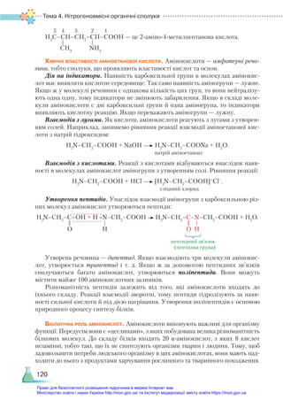 Тема 4. Нітрогеновмісні органічні сполуки
120
H3
C–CH–СН2
–CH–COOH — це 2-аміно-4-метилпентанова кислота.
Хімічні властивості аміноетанової кислоти. Амінокислоти — амфотерні речо-
вини, тобто сполуки, що проявляють властивості кислот та основ.
Дія на індикатори. Наявність карбоксильної групи в молекулах амінокис-
лот має виявляти кислотне середовище. Так само наявність аміногрупи — лужне.
Якщо ж у молекулі речовини є однакова кількість цих груп, то вони нейтралізу-
ють одна одну, тому індикатори не змінюють забарвлення. Якщо в складі моле-
кули амінокислоти є дві карбоксильні групи й одна аміногрупа, то індикатори
виявляють кислотну реакцію. Якщо переважають аміногрупи — лужну.
Взаємодія з лугами. Як кислоти, амінокислоти реагують з лугами з утворен-
ням солей. Наприклад, запишемо рівняння реакції взаємодії аміноетанової кис-
лоти з натрій гідроксидом:
H2
N–CH2
–COOH + NaOH H2
N–CH2
–COONa + H2
O.
натрій аміноетаноат
Взаємодія з кислотами. Реакції з кислотами відбуваються внаслідок наяв-
ності в молекулах амінокислот аміногрупи з утворенням солі. Рівняння реакції:
H2
N–CH2
–COOH + HCl [H3
N–CH2
–COOH]+
Cl–
.
гліциній хлорид
Утворення пептидів. Унаслідок взаємодії аміногрупи з карбо­
ксильною різ-
них молекул амінокислот утворюються пептиди:
H2
N–CH2
–C–OH + H–N–CH2
–COOH H2
N–CH2
–C–N–CH2
–COOH + Н2
О.
                                                                                             пептидний зв’язок
							 (пептидна група)		
Утворена речовина — дипептид. Якщо взаємодіють три молекули амінокис-
лот, утворюється трипептид і т. д. Якщо ж за допомогою пептидних зв’язків
сполучаються багато амінокислот, утворюються поліпептиди. Вони можуть
містити майже 100 амінокислотних залишків.
Різноманітність пептидів залежить від того, які амінокислоти входять до
їхнього складу. Реакції взаємодії зворотні, тому пептиди гідролізують за наяв-
ності сильної кислоти й під дією нагрівання. Утворення поліпептидів є основою
природного процесу синтезу білків.
Біологічна роль амінокислот. Амінокислоти виконують важливі для організму
функції. Передусім вони є «цеглинами», з яких побудована велика різноманітність
білкових молекул. До складу білків входять 20 α-амінокислот, з яких 8 кислот
незамінні, тобто такі, що їх не синтезують організми тварин і людини. Тому, щоб
задовольнити потреби людського організму в цих амінокислотах, вони мають над-
ходити до нього з продуктами харчування рослинного та тваринного походження.
5 4 3 2 1
CH3
NH2
O H O H
Право для безоплатного розміщення підручника в мережі Інтернет має
Міністерство освіти і науки України http://mon.gov.ua/ та Інститут модернізації змісту освіти https://imzo.gov.ua
 