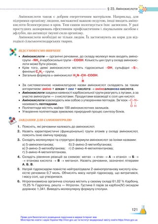 § 23. Амінокислоти
121
Амінокислоти також є добрим енергетичним матеріалом. Наприклад, для
підтримки організму людини, виснаженої важкою недугою, іноді вводять аміно-
кислоти безпосередньо в кров. Тим самим полегшується їхнє засвоєння. У разі
простудних захворювань ефективним профілактичним і лікувальним засобом є
афлубін, що активізує імунні сили організму.
Амінокислоти необхідні не тільки людям. Їх застосовують як корм для від-
годівлі сільськогосподарських тварин.
ПІД­
СУ­
МО­
ВУ­
Є­
МО ВИВЧЕНЕ
•	 Амінокислоти — органічні речовини, до складу молекул яких входять аміно­
групи –NH2
й карбоксильні групи –COOH. Кількість цих груп у складі амінокис­
лоти може бути різною.
•	 Крім того, деякі амінокислоти містять гідроксильні –ОН, сульфідні –S–,
фенільні С6
Н5
– групи.
•	 Загальна формула α-амінокислот H2
N–CH–COOH.
•	 За систематичною номенклатурою назви амінокислот складають за таким
алгоритмом: аміно + алкан + ова + кислота → аміноалканова кислота.
•	 Амінокислоти завдяки наявності карбоксильної групи реагують з лугами, а за
участю аміногрупи — з кислотами. Продуктами взаємодії є солі цих кислот.
•	 Амінокислоти взаємодіють між собою з утворенням пептидів. Зв’язок –C–N–
	 називають пептидним.
•	 Поліпептиди містять майже 100 амінокислотних залишків.
•	 Утворення поліпептидів зумовлює природний процес синтезу білків.
ЗАВ­
ДАН­
НЯ ДЛЯ САМОКОН­
ТРО­
ЛЮ
1.	 Поясніть, які речовини належать до амінокислот.
2.	 Назвіть характеристичні (функціональні) групи атомів у складі амінокислот,
поясніть їхню хімічну природу.
3.	 Складіть молекулярні та структурні формули амінокислот за їхніми назвами:
	 а) 5-амінопентанова; 				 б) 2-аміно-3-метилбутанова;
	 в) 3-аміно-3-метилбутанова;	 г) 2-аміно-4-метилпентанова;
	 ґ) 3-аміно-4-метилгептанова.
4.	 Складіть рівняння реакцій за схемою: метан → етин → А → етанол → Б →
→ етанова кислота → В → метанол. Назвіть речовини, зазначені літерами
А, Б, В.
5.	 Натрій гідроксидом повністю нейтралізували 2-амінопропанову кислоту кіль­
кістю речовини 0,7 моль. Обчисліть масу натрій гідроксиду, що витратився,
і масу солі, що утворилася.
6.	 Нітрогеновмісна органічна сполука містить у своєму складі 61,02 % Карбону,
15,25 % Гідрогену, решта — Нітроген. Густина її парів за карбон(ІV) оксидом
дорівнює 1,341. Виведіть молекулярну формулу сполуки.
R
O H
Право для безоплатного розміщення підручника в мережі Інтернет має
Міністерство освіти і науки України http://mon.gov.ua/ та Інститут модернізації змісту освіти https://imzo.gov.ua
 