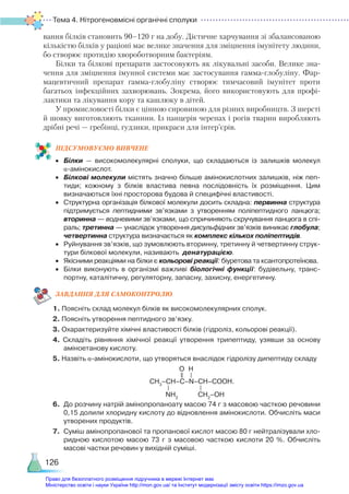 Тема 4. Нітрогеновмісні органічні сполуки
126
вання білків становить 90–120 г на добу. Дієтичне харчування зі збалансованою
кількістю білків у раціоні має велике значення для зміцнення імунітету людини,
бо створює протидію хвороботворним бактеріям.
Білки та білкові препарати застосовують як лікувальні засоби. Велике зна-
чення для зміцнення імунної системи має застосування гамма-глобуліну. Фар-
мацевтичний препарат гамма-глобуліну створює тимчасовий імунітет проти
багатьох інфекційних захворювань. Зокрема, його використовують для профі-
лактики та лікування кору та кашлюку в дітей.
У промисловості білки є цінною сировиною для різних виробництв. З шерсті
й шовку виготовляють тканини. Із панцерів черепах і рогів тварин виробляють
дрібні речі — гребінці, ґудзики, прикраси для інтер’єрів.
ПІД­
СУ­
МО­
ВУ­
Є­
МО ВИВЧЕНЕ
•	 Білки — високомолекулярні сполуки, що складаються із залишків молекул
α-амінокислот.
•	 Білкові молекули містять значно більше амінокислотних залишків, ніж пеп­
тиди; кожному з білків властива певна послідовність їх розміщення. Цим
визначаються їхні просторова будова й специфічні властивості.
•	 Структурна організація білкової молекули досить складна: первинна структура
підтримується пептидними зв’язками з утворенням поліпептидного ланцюга;
вторинна — водневими зв’язками, що спричиняють скручування ланцюга в спі­
раль; третинна — унаслідок утворення дисульфідних зв’язків виникає глобула;
четвертинна структура визначається як комплекс кількох поліпептидів.
•	 Руйнування зв’язків, що зумовлюють вторинну, третинну й четвертинну струк­
тури білкової молекули, називають денатурацією.
•	 Якісними реакціями на білки є кольорові реакції: біуретова та ксантопротеїнова.
•	 Білки виконують в організмі важливі біологічні функції: будівельну, транс­
портну, каталітичну, регуляторну, запасну, захисну, енергетичну.
ЗАВ­
ДАН­
НЯ ДЛЯ САМОКОН­
ТРО­
ЛЮ
1. Поясніть склад молекул білків як високомолекулярних сполук.
2. Поясніть утворення пептидного зв’язку.
3. Охарактеризуйте хімічні властивості білків (гідроліз, кольорові реакції).
4. Складіть рівняння хімічної реакції утворення трипептиду, узявши за основу
аміноетанову кислоту.
5. Назвіть α-амінокислоти, що утворяться внаслідок гідролізу дипептиду складу
	 СН3
–СН–С–N–СН–СООН.
6.	 До розчину натрій амінопропаноату масою 74 г з масовою часткою речовини
0,15 долили хлоридну кислоту до відновлення амінокислоти. Обчисліть маси
утворених продуктів.
7.	 Суміш амінопропанової та пропанової кислот масою 80 г нейтралізували хло­
ридною кислотою масою 73 г з масовою часткою кислоти 20  %. Обчисліть
масові частки речовин у вихідній суміші.
NH2
O H
CH2
–OH
Право для безоплатного розміщення підручника в мережі Інтернет має
Міністерство освіти і науки України http://mon.gov.ua/ та Інститут модернізації змісту освіти https://imzo.gov.ua
 