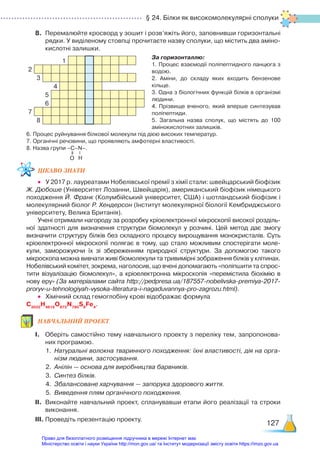 § 24. Білки як високомолекулярні сполуки
127
8.	 Перемалюйте кросворд у зошит і розв’яжіть його, заповнивши горизонтальні
рядки. У виділеному стовпці прочитаєте назву сполуки, що містить два аміно­
кислотні залишки.
За горизонталлю:
1. Процес взаємодії поліпептидного ланцюга з
водою.
2. Аміни, до складу яких входить бензенове
кільце.
3. Одна з біологічних функцій білків в організмі
людини.
4. Прізвище вченого, який вперше синтезував
поліпептиди.
5. Загальна назва сполук, що містять до 100
амінокислотних залишків.
6. Процес руйнування білкової молекули під дією високих температур.
7. Органічні речовини, що проявляють амфотерні властивості.
8. Назва групи –С–N–.
ЦІКАВО ЗНАТИ
•	 У 2017 р. лауреатами Нобелівської премії з хімії стали: швейцарський біофізик
Ж. Дюбоше (Університет Лозанни, Швейцарія), американський біофізик німецького
походження Й. Франк (Колумбійський університет, США) і шотландський біофізик і
молекулярний біолог Р. Хендерсон (Інститут молекулярної біології Кембриджського
університету, Велика Британія).
Учені отримали нагороду за розробку кріоелектронної мікроскопії високої розділь­
ної здатності для визначення структури біомолекул у розчині. Цей метод дає змогу
визначити структуру білків без складного процесу вирощування монокристалів. Суть
кріоелектронної мікроскопії полягає в тому, що стало можливим спостерігати моле­
кули, заморожуючи їх зі збереженням природної структури. За допомогою такого
мікроскопа можна вивчати живі біомолекули та тривимірні зображення білків у клітинах.
Нобелівський комітет, зокрема, наголосив, що вчені допомагають «поліпшити та спрос­
тити візуалізацію біомолекул», а кріоелектронна мікроскопія «перемістила біохімію в
нову еру» (За матеріалами сайта http://pedpresa.ua/187557-nobelivska-premiya-2017-
proryv-u-tehnologiyah-vysoka-literatura-i-nagaduvannya-pro-zagrozu.html).
•	 Хімічний склад гемоглобіну крові відображає формула
C3032
H4816
O872
N780
S8
Fe4
.
НАВЧАЛЬНИЙ ПРОЕКТ
І.	 Оберіть самостійно тему навчального проекту з переліку тем, запропонова­
них програмою.
1.	 Натуральні волокна тваринного походження: їхні властивості, дія на орга-
нізм людини, застосування.
2.	 Анілін — основа для виробництва барвників.
3.	 Синтез білків.
4.	 Збалансоване харчування — запорука здорового життя.
5.	 Виведення плям органічного походження.
ІІ.	 Виконайте навчальний проект, спланувавши етапи його реалізації та строки
виконання.
ІІІ.	Проведіть презентацію проекту.
O H
1
2
3
4
5
6
7
8
Право для безоплатного розміщення підручника в мережі Інтернет має
Міністерство освіти і науки України http://mon.gov.ua/ та Інститут модернізації змісту освіти https://imzo.gov.ua
 