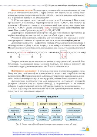 § 3. Нітрогеновмісні органічні речовини...
13
Аміноетанова кислота. Першим представником нітрогеновмісних органічних
сполук є аміноетанова кислота. З курсу біології вам відомо, що до складу висо-
комолекулярних природних полімерів — білків — входять залишки амінокислот.
Які ж речовини належать до амінокислот?
У § 2 ви повторили склад етанової кислоти, деякі її властивості. Вам відомо
про наявність у її молекулі характеристичної групи –СООН, яка визначає ці
властивості. Якщо ж до складу вуглеводневого замісника молекули етанової кис-
лоти СН3
–СООН увести аміногрупу –NH2
, то утворюється аміноетанова кис-
лота. Її склад ві­
дображає формула H2
N–CH2
–COOH.
Характерною властивістю аміногрупи є те, що вона проявляє протилежні до
карбоксильної групи властивості: перша — основні, друга — кислотні.
Речовини, які проявляють подвійну хімічну природу: при взаємодії з кисло-
тами реагують як основи, а з лугами як кислоти, називають амфотерними.
Аміноетанова кислота — амфотерна сполука. Оскільки карбоксильна група й
аміногрупа мають різну хімічну природу, вони можуть взаємодіяти між собою.
Молекули аміноетанової кислоти, взаємодіючи між собою, утворюють дипептид:
Уперше амінокислоти в чистому вигляді виділив український учений І. Гор-
бачевський. Досліджуючи склад білкових молекул, він дійшов висновку, що
основними структурними компонентами білків є амінокислоти.
Застосування амінокислот. В організм людини ці речовини надходять з їжею.
Тому важливо, щоб вона була повноцінною та містила всі потрібні організму
амінокислоти. Нестача незамінних амінокислот спричиняє захворювання, пов’я­
за­
ні з виснаженням організму. У такому разі їх уводять безпосередньо в кров.
Амінокислоти використовують для виробництва лікувальних препаратів
(зокрема, аміномасляну як транквілізатор), у тваринництві — як кормові
добавки. З аміногексанової кислоти добувають синтетичне волокно капрон.
Отже, підсумовуючи вивчене вами в 9 класі, органічні речовини можна кла-
сифікувати так, як показано на рис. 6.
H—N—CH2
—C—O—H + H—N—CH2
—C—O—H → H—N—CH2
—C—N—CH2
—C—O—H + H2
O.
H H H
O O O
Метан та його
гомологи
Аміноетанова
кислота
Метанол,
етанол
Етен, етин
Етанова
кислота
ОРГАНІЧНІ РЕЧОВИНИ
ВУГЛЕВОДНІ ОКСИГЕНОВМІСНІ НІТРОГЕНОВМІСНІ
Насичені Амінокислоти
Спирти Кислоти
Рис. 6. Схема класифікації органічних речовин, що вивчалися в 9 класі
Ненасичені
Право для безоплатного розміщення підручника в мережі Інтернет має
Міністерство освіти і науки України http://mon.gov.ua/ та Інститут модернізації змісту освіти https://imzo.gov.ua
 