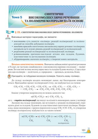 131
§ 25. СИНТЕТИЧНІ ВИСОКОМОЛЕКУЛЯРНІ РЕЧОВИНИ. ПОЛІМЕРИ
Вивчивши матеріал параграфа, ви зможете:
•	пояснювати суть поняття «полімер»; реакцій полімеризації та полікон-
денсації як способів добування полімерів;
•	 наводити приклади синтетичних високомолекулярних речовин і полімерних
матеріалів на їх основі; рівнянь реакцій полімеризації та поліконденсації;
•	розрізняти реакції полімеризації та поліконденсації; полімери;
•	установлювати причинно-наслідкові зв’язки між складом, будовою,
властивостями та застосуванням полімерів;
•	обґрунтовувати значення полімерів у створенні нових матеріалів.
Загальна характеристика полімерів. Вивчаючи найважливіші органічні речовини
в 9 класі, ви частково ознайомилися з високомолекулярними сполуками — поліме-
рами. Їм властиві велика молекулярна маса та складна будова молекул. Серед відо-
мих вам полімерів — поліетилен, а з природних — крохмаль, целюлоза, білки.
Пригадайте, як побудовані молекули полімерів. Поясніть назву «полімер».
До складу полімерів входять мономерні ланки, які багаторазово повторю-
ються. Пригадаймо процес полімеризації етену, що відбувається за схемою
СН2
=СН2
+ СН2
=СН2
+ СН2
=СН2
–СН2
–СН2
– + –СН2
–СН2
– +
+ –СН2
–СН2
– –СН2
–СН2
–СН2
–СН2
–СН2
–СН2
– .
Інакше утворення макромолекули можна записати так:
n(CН2
=СН2
) (–СН2
–СН2
–)n
,
де n — ступінь полімеризації, що вказує на кількість мономерних ланок у полімері.
Залежно від складу мономерів, що вступають у реакцію полімеризації, отри-
мують різні за складом, будовою та властивостями синтетичні полімери. Напри-
клад, якщо мономером є пропен (пропілен) складу СН2
=СН–СН3
, то утворення
полімеру поліпропілену відбувається за такою схемою:
n(СН2
=СН) n(–СН2
–СН–) (–СН2
–СН—)n
.
поліпропілен
СH3
СH3
СH3
	
Право для безоплатного розміщення підручника в мережі Інтернет має
Міністерство освіти і науки України http://mon.gov.ua/ та Інститут модернізації змісту освіти https://imzo.gov.ua
 