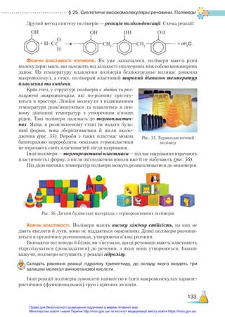 § 25. Синтетичні високомолекулярні речовини. Полімери
133
Другий метод синтезу полімерів — реакція поліконденсації. Схема реакції:
		 + H–C
О
Н
CH2
CH2
OH OH OH
+ nH2
O.
Фізичні властивості полімерів. Як уже зазначалося, полімери мають різні
молекулярні маси, що залежить від кількості сполучених між собою мономерних
ланок. На температуру плавлення полімерів безпосередньо впливає довжина
макромолекул, а отже, полімерам властивий широкий діапазон температур
плавлення та кипіння.
Крім того, у структурі полімерів є лінійні та роз-
галужені макромолекули, які по-різному орієнту-
ються в просторі. Лінійні молекули з підвищенням
температури розм’якшуються та плавляться в пев-
ному діапазоні температур з утворенням в’язких
рідин. Такі полімери належать до термопластич-
них. Якщо в роз­
м’як­
ше­
ному стані їм надати будь-
якої форми, вона зберігатиметься й після охоло-
дження (рис. 55). Вироби з таких пластмас можна
багаторазово переробляти, оскільки термопластики
не втрачають своїх властивостей після нагрівання.
Інші полімери — термореактивні пластмаси — під час нагрівання втрачають
пластичність і форму, а після охолодження ніколи вже її не набувають (рис. 56).
Під дією високих температур полімери можуть розщеплюватися до мономерів.
OH
Рис. 55. Термопластичний
полімер
Хімічні властивості. Полімери мають високу хімічну стійкість, на них не
діють кислоти й луги, вони не піддаються окисненню. Деякі полімери розчиня-
ються в органічних розчинниках, утворюючи в’язкі розчини.
Вивчаючи вуглеводи й білки, ви з’ясували, що ці речовини мають властивість
гідролізуватися (розкладатися) до речовин, з яких вони утворюються. Інакше
кажучи, полімери вступають у реакції гідролізу.
Складіть рівняння реакції гідролізу трипептиду, до складу якого входять три
залишки молекул аміноетанової кислоти.
Інші реакції полімерів зумовлені наявністю в їхніх макромолекулах характе-
ристичних (функціональних) груп і кратних зв’язків.
Рис. 56. Дитячі будівельні матеріали з термореактивних полімерів
Право для безоплатного розміщення підручника в мережі Інтернет має
Міністерство освіти і науки України http://mon.gov.ua/ та Інститут модернізації змісту освіти https://imzo.gov.ua
 
