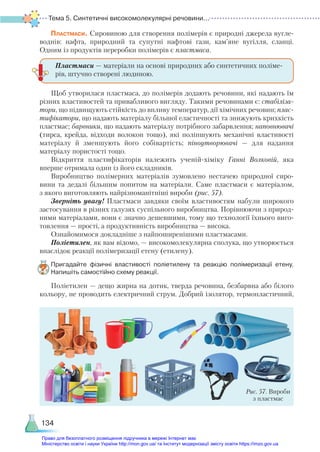 Тема 5. Синтетичні високомолекулярні речовини...
134
Пластмаси. Сировиною для створення полімерів є природні джерела вугле-
воднів: нафта, природний та супутні нафтові гази, кам’яне вугілля, сланці.
Одним із продуктів переробки полімерів є пластмаса.
Щоб утворилася пластмаса, до полімерів додають речовини, які надають їм
різних властивостей та привабливого вигляду. Такими речовинами є: стабіліза-
тори, що підвищують стійкість до впливу температур, дії хімічних речовин; плас-
тифікатори, що надають матеріалу більшої еластичності та знижують крихкість
пластмас; барвники, що надають матеріалу потрібного забарвлення; наповнювачі
(тирса, крейда, відходи волокон тощо), які поліпшують механічні властивості
матеріалу й зменшують його собівартість; піноутворювачі — для надання
матеріа­
лу пористості тощо.
Відкриття пластифікаторів належить ученій-хіміку Ганні Волковій, яка
вперше отримала один із його складників.
Виробництво полімерних матеріалів зумовлено нестачею природної сиро-
вини та дедалі більшим попитом на матеріали. Саме пластмаси є матеріалом,
з якого виготовляють найрізноманітніші вироби (рис. 57).
Зверніть увагу! Пластмаси завдяки своїм властивостям набули широкого
застосування в різних галузях суспільного виробництва. Порівнюючи з природ-
ними матеріалами, вони є значно дешевшими, тому що технології їхнього виго-
товлення — прості, а продуктивність виробництва — висока.
Ознайомимося докладніше з найпоширенішими пластмасами.
Поліетилен, як вам відомо, — високомолекулярна сполука, що утворюється
внаслідок реакції полімеризації етену (етилену).
Пригадайте фізичні властивості поліетилену та реакцію полімеризації етену.
Напишіть самостійно схему реакції.
Поліетилен — дещо жирна на дотик, тверда речовина, безбарвна або білого
кольору, не проводить електричний струм. Добрий ізолятор, термопластичний,
Пластмаси — матеріали на основі природних або синтетичних поліме-
рів, штучно створені людиною.
Рис. 57. Вироби
з пластмас
Право для безоплатного розміщення підручника в мережі Інтернет має
Міністерство освіти і науки України http://mon.gov.ua/ та Інститут модернізації змісту освіти https://imzo.gov.ua
 