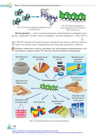 Тема 5. Синтетичні високомолекулярні речовини...
136
Поліхлоровініл — один із широковживаних найдешевших полімерних мате-
ріалів, структурну будову якого відображає загальна формула (–СН2
–СН–)n
(рис. 60). Це термопластичний полімер, прозорий, має високу хімічну стійкість.
Не горить на повітрі, проте характеризується низькою термічною стійкістю.
Складіть самостійно коротку розповідь про застосування поліхлоровінілу, ско­
риставшись схемою на рис. 61. Напишіть рівняння реакції полімеризації.
Сl
Рис. 59. Схема утворення макромолекул
поліпропілену
Рис. 60. Загальна формула
полі­
хлоровінілу на тлі моделі
його молекули
Рис. 61. Сфери використання поліхлоровінілу
Виробництво
труб
Облицювальний
матеріал
Виробництво
скотчу
Виробництво
надувних
матрасів
Виробництво
ПВХ вагонки
Виробництво
лінолеуму
Виробництво
штучної шкіри Конструктор Виробництво
шпалер
Виробництво
металопласти-
кових вікон
Поліхлоровініл
Право для безоплатного розміщення підручника в мережі Інтернет має
Міністерство освіти і науки України http://mon.gov.ua/ та Інститут модернізації змісту освіти https://imzo.gov.ua
 