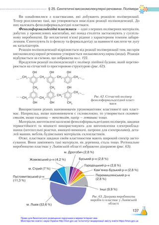 § 25. Синтетичні високомолекулярні речовини. Полімери
137
Ви ознайомилися з пластмасами, які добувають реакцією полімеризації.
Тепер розглянемо такі, що утворюються внаслідок реакції поліконденсації. До
них належать фенолоформальдегідні пластмаси.
Фенолоформальдегідні пластмаси — одні з перших полімерних матеріалів,
добутих у промислових масштабах, які понад століття застосовують у суспіль-
ному виробництві. Це нееластичні в’язкі рідини з характерним темним забарв-
ленням. Синтезують їх із фенолу та формальдегіду за наявності кислоти чи лугу
як каталізаторів.
Реакція поліконденсації відрізняється від реакції полімеризації тим, що крім
високомолекулярної речовини утворюється низькомолекулярна (вода). Реакція
відбувається за схемою, що зображена на с. 133.
Продуктом реакції поліконденсації є полімер лінійної будови, який перетво-
рюється на сітчастий із просторовою структурою (рис. 62).
Рис. 62. Сітчастий полімер
фенолоформальдегідної пласт-
маси
OН OН OН
CH2
CH2
CH2
CH2
CH2
CH2
CH2
CH2
...
...
...
...
CH2
OН
CH2
OН
OН
CH2
Використання різних наповнювачів урізноманітнює властивості цих пласт-
мас. Наприклад, якщо наповнювачем є скловолокно, то утворюється склотек-
століт, якщо тканина — текстоліт, папір — гетинакс тощо.
Матеріали, виготовлені на основі фенолоформальдегідних полімерів, завдяки
термостійкості та міцності використовують для виготовлення електрооблад-
нання (штепсельні розетки, вмикачі-вимикачі, патрони для електроламп), дета-
лей машин, меблів, будівельних матеріалів, склопластиків.
Отже, пластмаси завдяки своїм властивостям мають широкий спектр засто-
сування. Вони замінюють такі матеріали, як деревина, сталь тощо. Регіональне
виробництво пластмас у Львівській області зображено діаграмою (рис. 63).
м. Львів (53,6 %)
Пустомитівський р-н
(11,3 %)
м. Стрий (7 %)
Жовківський р-н (4,2 %)
м. Дрогобич (2,8 %)
Буський р-н (2,8 %)
Городоцький р-н (2,8 %)
Кам’янка-Бузький р-н (2,8 %)
Перемишлянський р-н
(2,8 %)
Інші (9,9 %)
Рис. 63. Діаграма виробництва
виробів із пластмас у Львівській
області
Право для безоплатного розміщення підручника в мережі Інтернет має
Міністерство освіти і науки України http://mon.gov.ua/ та Інститут модернізації змісту освіти https://imzo.gov.ua
 
