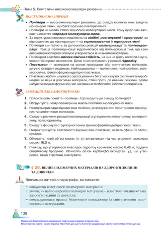 Тема 5. Синтетичні високомолекулярні речовини...
138
ПІД­
СУ­
МО­
ВУ­
Є­
МО ВИВЧЕНЕ
•	 Полімери — високомолекулярні речовини, до складу молекул яких входять
мономерні ланки, що багаторазово повторюються.
•	 Полімери не мають сталої відносної молекулярної маси, тому щодо них вжи­
вають поняття «середня молекулярна маса».
•	 За структурою полімери поділяють на лінійні, розгалужені й просторові; за
відношенням до температури — на термопластичні й термореактивні.
•	 Полімери синтезують за допомогою реакцій полімеризації та поліконден-
сації. Реакції поліконденсації відрізняються від полімеризації тим, що крім
високомолекулярної сполуки утворюється й низькомолекулярна.
•	 Полімерам властива висока хімічна стійкість, на них не діють кислоти й луги,
вони стійкі проти окиснення. Деякі з них вступають у реакції гідролізу.
•	 Пластмаси — матеріали на основі природних або синтетичних полімерів,
штучно створені людиною. Найпоширеніші — поліетилен, поліпропілен, полі­
хлоровініл, фенолоформальдегідні пластмаси.
•	 Пластмаси набули широкого застосування в багатьох галузях суспільного вироб­
ництва як міцні й довговічні матеріали, стійкі проти дії хімічних речовин, здатні
набувати заданої форми під час нагрівання та зберігати її після охолодження.
ЗАВ­
ДАН­
НЯ ДЛЯ САМОКОН­
ТРО­
ЛЮ
1.	 Поясніть суть поняття «полімер». Що входить до складу полімерів?
2.	 Обґрунтуйте, чому полімери не мають постійної молекулярної маси.
3.	 Наведіть приклади відомих вам лінійних, розгалужених і просторових природ­
них та синтетичних полімерів.
4.	 Складіть рівняння реакцій полімеризації з утворенням поліетилену, поліпропі­
лену, поліхлоровінілу.
5.	 Складіть формулу структурної ланки фенолоформальдегідної пластмаси.
6.	 Охарактеризуйте властивості відомих вам пластмас, назвіть сфери їх засто­
сування.
7.	 Обчисліть, який об’єм кисню (н. у.) витратиться під час згоряння целюлози
масою 16,2 кг.
8.	 Глюкозу, що утворилася внаслідок гідролізу крохмалю масою 6,48 кг, піддали
спиртовому бродінню. Обчисліть об’єм карбон(ІV) оксиду (н. у.), що утво­
рився, якщо втратами знехтувати.
§ 26. ВПЛИВ ПОЛІМЕРНИХ МАТЕРІАЛІВ НА ЗДОРОВ’Я ЛЮДИНИ ­
ТА ДОВКІЛЛЯ
Вивчивши матеріал параграфа, ви зможете:
•	описувати властивості полімерних матеріалів;
•	знати, як найпоширеніші полімерні матеріали — пластмаси впливають на
здоров’я людини та довкілля;
•	дотримуватися правил безпечного поводження із синтетичними полі-
мерними мате­
ріалами.
Право для безоплатного розміщення підручника в мережі Інтернет має
Міністерство освіти і науки України http://mon.gov.ua/ та Інститут модернізації змісту освіти https://imzo.gov.ua
 