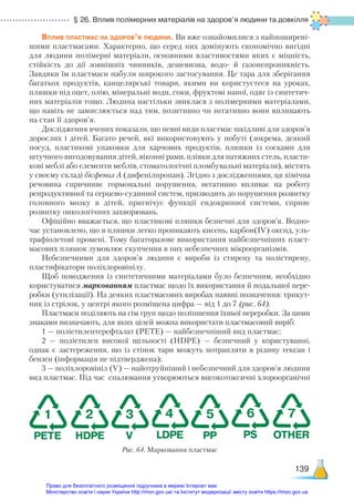 § 26. Вплив полімерних матеріалів на здоров’я людини та довкілля
139
Вплив пластмас на здоров’я людини. Ви вже ознайомилися з найпоширені-
шими пластмасами. Характерно, що серед них домінують економічно вигідні
для людини полімерні матеріали, основними властивостями яких є міцність,
стійкість до дії зовнішніх чинників, дешевизна, водо- й газонепроникність.
Завдяки їм пластмаси набули широкого застосування. Це тара для зберігання
багатьох продуктів, канцелярські товари, якими ви користуєтеся на уроках,
пляшки під оцет, олію, мінеральні води, соки, фруктові напої, одяг із синтетич-
них матеріалів тощо. Людина настільки звиклася з полімерними матеріалами,
що навіть не замислюється над тим, позитивно чи негативно вони впливають
на стан її здоров’я.
Дослідження вчених показали, що певні види пластмас шкідливі для здоров’я
дорослих і дітей. Багато речей, які використовують у побуті (зокрема, деякий
посуд, пластикові упаковки для харчових продуктів, пляшки із сосками для
штучного вигодовування дітей, віконні рами, плівки для натяжних стель, пласти-
кові меблі або елементи меблів, стоматологічні пломбувальні матеріали), містять
у своєму складі бісфенол А (дифенілпропан). Згідно з дослідженнями, ця хімічна
речовина спричиняє гормональні порушення, негативно впливає на роботу
репродуктивної та серцево-судинної систем, призводить до порушення розвитку
головного мозку в дітей, пригнічує функції ендокринної системи, сприяє
розвит­
ку онкологічних захворювань.
Офіційно вважається, що пластикові пляшки безпечні для здоров’я. Водно-
час установлено, що в пляшки легко проникають кисень, карбон(ІV) оксид, уль-
трафіолетові промені. Тому багаторазове використання найбезпечніших пласт-
масових пляшок зумовлює скупчення в них небезпечних мікроорганізмів.
Небезпечними для здоров’я людини є вироби із стирену та полістирену,
пластифікатори поліхлоровінілу.
Щоб поводження із синтетичними матеріалами було безпечним, необхідно
користуватися маркованням пластмас щодо їх використання й подальшої пере-
робки (утилізації). На деяких пластмасових виробах наявні позначення: трикут-
ник із стрілок, у центрі якого розміщена цифра — від 1 до 7 (рис. 64).
Пластмаси поділяють на сім груп щодо поліпшення їхньої переробки. За цими
знаками визначають, для яких цілей можна використати пластмасовий виріб:
1 — поліетилентерефталат (PETE) — найбезпечніший вид пластмас;
2 — поліетилен високої щільності (HDPE) — безпечний у користуванні,
однак є застереження, що із стінок тари можуть потрапляти в рідину гексан і
бензен (інформація не підтверджена);
3 — поліхлоровініл (V) — найотруйніший і небезпечний для здоров’я людини
вид пластмас. Під час спалювання утворюються високотоксичні хлороорганічні
Рис. 64. Марковання пластмас
1
PETE
2
HDPE
3
V
4
LDPE
5
PP
6
PS
7
OTHER
Право для безоплатного розміщення підручника в мережі Інтернет має
Міністерство освіти і науки України http://mon.gov.ua/ та Інститут модернізації змісту освіти https://imzo.gov.ua
 