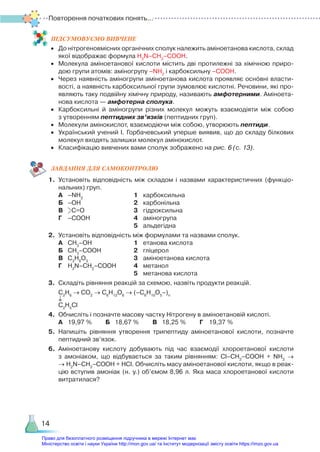 ПІД­
СУ­
МО­
ВУ­
Є­
МО ВИВЧЕНЕ
•	 До нітрогеновмісних органічних сполук належить аміноетанова кислота, склад
якої відображає формула H2
N–CH2
–COOH.
•	 Молекула аміноетанової кислоти містить дві протилежні за хімічною приро­
дою групи атомів: аміногрупу –NH2
і карбоксильну –COOH.
•	 Через наявність аміногрупи аміноетанова кислота проявляє основні власти­
вості, а наявність карбоксильної групи зумовлює кислотні. Речовини, які про­
являють таку подвійну хімічну природу, називають амфотерними. Аміно­
ета­
но­
ва кислота — амфотерна сполука.
•	 Карбоксильні й аміногрупи різних молекул можуть взаємодіяти між собою
з утворенням пептидних зв’язків (пептидних груп).
•	 Молекули амінокислот, взаємодіючи між собою, утворюють пептиди.
•	 Український учений І. Горбачевський уперше виявив, що до складу білкових
молекул входять залишки молекул амінокислот.
•	 Класифікацію вивчених вами сполук зображено на рис. 6 (с. 13).
ЗАВ­
ДАН­
НЯ ДЛЯ САМОКОН­
ТРО­
ЛЮ
1.	 Установіть відповідність між складом і назвами характеристичних (функціо­
нальних) груп.
	 А	 –NH2
						 1	 карбоксильна
	 Б	 –ОН						 2	 карбонільна
	 В	 С=О						 3	 гідроксильна
	 Г	 –СООН					 4	 аміногрупа
									 5	 альдегідна
2.	 Установіть відповідність між формулами та назвами сполук.
	 А	 СН3
–ОН					 1	 етанова кислота
	 Б	 СН3
–СООН				 2	 гліцерол
	 В	 С3
Н8
О3
					 3	 аміноетанова кислота
	 Г	 H2
N–СН2
–СООН		 4	 метанол
									 5	 метанова кислота
3.	 Складіть рівняння реакцій за схемою, назвіть продукти реакцій.
	 С2
Н6
→ СО2
→ С6
Н12
О6
→ (–С6
Н10
О5
–)n
	 ↓
	 С2
Н5
Cl
4.	 Обчисліть і позначте масову частку Нітрогену в аміноетановій кислоті.
	 А	 19,97 %		 Б	 18,67 %		 В	 18,25 %		 Г	 19,37 %
5.	 Напишіть рівняння утворення трипептиду аміноетанової кислоти, позначте
пептидний зв’язок.
6.	 Аміноетанову кислоту добувають під час взаємодії хлороетанової кислоти
з амоніаком, що відбувається за таким рівнянням: Cl–CH2
–СООН + NH3
→
→ H2
N–CH2
–COOH + HCl. Обчисліть масу аміноетанової кислоти, якщо в реак­
цію вступив амоніак (н. у.) об’ємом 8,96 л. Яка маса хлороетанової кислоти
витратилася?
Повторення початкових понять...
14
Право для безоплатного розміщення підручника в мережі Інтернет має
Міністерство освіти і науки України http://mon.gov.ua/ та Інститут модернізації змісту освіти https://imzo.gov.ua
 