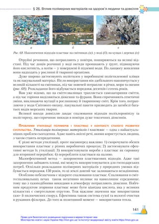 § 26. Вплив полімерних матеріалів на здоров’я людини та довкілля
141
Отруйні речовини, що потрапляють у повітря, поширюються на великі від-
стані. Під час дощів розчинні у воді оксиди проникають у ґрунт, підвищуючи
його кислотність, а потім — у поверхневі й підземні води. По ланцюгу живлення
вони надходять у рослинні й тваринні організми.
Дуже широко застосовують поліетилен у виробництві поліетиленової плівки
та як пакувальний матеріал. Після використання він здебільшого накопичується у
великій кількості на смітниках, під час повеней потрапляє в річки, моря та океа­
ни
(рис. 68). Розкладання його відбувається впродовж десятків і сотень років.
Вам уже відомо, що на сміттєзвалищах трапляється самозагоряння сміття,
а під час горіння виділяються діоксини та фурани. Вони спричиняють генетичні
зміни, викликаючи мутації в рослинному й тваринному світі. Крім того, потрап­
ляючи у води Світового океану, пакувальні пакети призводять до загибелі бага-
тьох видів морських тварин.
Великої шкоди довкіллю завдає спалювання відходів поліхлоровінілу та
полістирену, що спричиняє викиди в повітря дуже токсичних діоксинів.
Проблеми утилізації полімерів і пластмас у контексті сталого розвитку
суспільства. Утилізація полімерних матеріалів і пластмас — одна з найактуаль-
ніших проблем сьогодення. Адже навіть якісні речі, якими користується людина,
з часом стають непридатними.
Є різні методи утилізації, проте насамперед важливо: 1) скорочувати обсяги
використання пластмас у різних виробничих процесах; 2) застосовувати ефек-
тивні методи їх утилізації; 3) використовувати вироби з пластмас як сировину
для вторинної переробки; 4) переробляти пластмаси на паливо.
Малоефективний метод — захоронення пластмасових відходів. Адже такі
захоронення займають площі, які можуть використовуватися для господарських
потреб. Оскільки розкладання полімерних матеріалів у природних умовах від-
бувається впродовж 150 років, то ці землі довгий час залишаються незадіяними.
Особливо небезпечним є відкрите спалювання пластмас. Спалювання в сміт-
тєспалювальних печах також негативно впливає на навколишнє середовище,
тому що з газоподібними викидами в атмосферу потрапляють діоксини. Побіч-
ним продуктом згоряння пластмас може бути ціанідна кислота, яка у великих
кількостях є смертельною отрутою. Тож важливе значення має використання
газо- й пилоочисних споруд. Ефективна також система сухої та вологої очистки
в рукавних фільтрах. До того ж позитивний момент — використання тепла.
а б в
Рис. 68. Накопичення відходів пластмас на смітниках (а), у воді (б), на кущах і деревах (в)
Право для безоплатного розміщення підручника в мережі Інтернет має
Міністерство освіти і науки України http://mon.gov.ua/ та Інститут модернізації змісту освіти https://imzo.gov.ua
 
