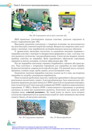 Тема 5. Синтетичні високомолекулярні речовини...
142
Рис. 69. Сортування сміття (а) і пластмас (б)
Щоб правильно утилізовувати відходи пластмас, доцільно сортувати їх
згідно з маркованням (рис. 69).
Важливим завданням сьогодення є створення полімерів, що розкладаються
під дією бактерій, сонячної енергії або повітря. Витрати на створення таких полі-
мерів є значними, тому виробництво полімерів швидкого розкладу обмежене.
У промислових масштабах екологічно та економічно вигідним напрямом є
переробка пластмас і повторне їх використання (рециклінг), а отже, з погляду ста-
лого розвитку суспільства, і ресурсозберігальним. З цією метою відкрито пункти
прийому пластику на переробку. Вони передбачають обов’язкове сортування
сировини за якістю, кольором, ступенем забруднення (рис. 70).
Під час переробки пластикову сировину подрібнюють, спікають або гранулю-
ють. Така пластмаса є вторинною сировиною для переробки на інші вироби:
будівельні матеріали, зокрема полістиролбетон (рис. 71), разовий посуд, скатерті,
прищіпки, пляшки, відра, труби, ящики, деталі автомашин тощо.
Економічне значення переробки пластику полягає ще й у тому, що вторинна
переробка не потребує розширення виробництва.
Нині головною проблемою людства є проблема гармонійного збалансованого
розв’язання екологічного, енерго- й ресурсозбереження. Ідея комплексного збе-
реження природних ресурсів виникла в 1970-і роки й була підтримана міжнарод-
ною спільнотою на Стокгольмській конференції ООН з проблем навколишнього
середовища. У 1983 р. Комісія ООН з навколишнього середовища та розвитку
закликала до нової ери економічного розвитку, безпечного для довкілля, який
отримав назву «сталий розвиток». Це такий підхід до життя, коли інтереси
су­
спільства спрямовуються на задоволення потреб не лише нинішнього населення
планети Земля, а й наступних поколінь.
Рис. 70. Сортування сировини Рис. 71. Полістиролбетон
а б
Право для безоплатного розміщення підручника в мережі Інтернет має
Міністерство освіти і науки України http://mon.gov.ua/ та Інститут модернізації змісту освіти https://imzo.gov.ua
 