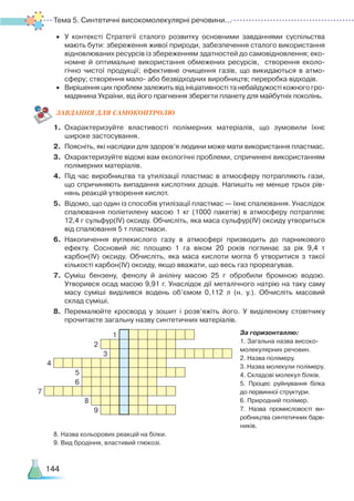 Тема 5. Синтетичні високомолекулярні речовини...
144
•
	
У контексті Стратегії сталого розвитку основними завданнями суспільства
мають бути: збереження живої природи, забезпечення сталого використання
відновлюваних ресурсів із збереженням здатностей до самовідновлення; еко­
номне й оптимальне використання обмежених ресурсів, створення еколо­
гічно чистої продукції; ефективне очищення газів, що викидаються в атмо­
сферу; створення мало
-
або безвідходних виробництв; переробка відходів.
•
	
Вирішення цих проблем залежить від ініціативності та небайдужості кожного гро­
мадянина України, від його прагнення зберегти планету для майбутніх поколінь.
ЗАВ
­
ДАН
­
НЯ ДЛЯ САМОКОН
­
ТРО
­
ЛЮ
1.
	
Охарактеризуйте властивості полімерних матеріалів, що зумовили їхнє
широке застосування.
2.
	
Поясніть, які наслідки для здоров’я людини може мати використання пластмас.
3.
	
Охарактеризуйте відомі вам екологічні проблеми, спричинені використанням
полімерних матеріалів.
4.
	
Під час виробництва та утилізації пластмас в атмосферу потрапляють гази,
що спричиняють випадання кислотних дощів. Напишіть не менше трьох рів­
нянь реакцій утворення кислот.
5.
	
Відомо, що один із способів утилізації пластмас — їхнє спалювання. Унаслідок
спалювання поліетилену масою 1 кг (1000 пакетів) в атмосферу потрапляє
12,4 г сульфур(ІV) оксиду. Обчисліть, яка маса сульфур(ІV) оксиду утвориться
від спалювання 5
 
т пластмаси.
6.
	
Накопичення вуглекислого газу в атмосфері призводить до парникового
ефекту. Сосновий ліс площею 1 га віком 20 років поглинає за рік 9,4 т
карбон(ІV) оксиду. Обчисліть, яка маса кислоти могла б утворитися з такої
кількості карбон(ІV) оксиду, якщо вважати, що весь газ прореагував.
7.
	
Суміш бензену, фенолу й аніліну масою 25 г обробили бромною водою.
Утворився осад масою 9,91 г. Унаслідок дії металічного натрію на таку саму
масу суміші виділився водень об’ємом 0,112 л (н. у.). Обчисліть масовий
склад суміші.
8.
	
Перемалюйте кросворд у зошит і розв’яжіть його. У виділеному стовпчику
прочитаєте загальну назву синтетичних матеріалів.
За горизонталлю:
1. Загальна назва високо­
молекулярних речовин.
2. Назва полімеру.
3. Назва молекули полімеру.
4. Складові молекул білків.
5. Процес руйнування білка
до первинної структури.
6. Природний полімер.
7. Назва промисловості ви
­-
робництва синтетичних барв
­­-
ників.
8. Назва кольорових реакцій на білки.
9. Вид бродіння, властивий глюкозі.
1
2
3
4
5
6
7
8
9
 