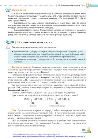 § 27. Синтетичні каучуки. Гума
145
ЦІКАВО ЗНАТИ
•	 У 1990-х роках на міжнародній виставці в Брюсселі швейцарські хіміки Кюн і
Тюркауч продемонстрували діючу модель штучного м’язу. Замість білкової тканини
він містив синтетичний полімер поліакрилатну кислоту (За матеріалами М. Д. Васи­
ле­
га «Цікава хімія»).
•	 Одноразовим посудом можна користуватися лише один раз, бо кожне
наступне його використання стає токсичнішим; поліетиленові пляшки з води реко­
мендується повторно наповнювати тільки водою.
•	 Одноразові тарілки, чашки, блюдця білого кольору виготовляють із меламіну.
Небезпека цього пластику полягає в тому, що він містить сильну отруту — формаль­
дегід, який негативно впливає на багато життєвих функцій організму.
§ 27. СИНТЕТИЧНІ КАУЧУКИ. ГУМА
Вивчивши матеріал параграфа, ви зможете:
•	пояснювати склад каучуків і гуми; галузі застосування каучуків і гуми;
•	характеризувати значення реакції полімеризації у створенні нових мате-
ріалів; склад каучуків загального та спеціального призначення;
•	порівнювати властивості натурального й синтетичного каучуків; гуми й
каучуків.
Синтетичні каучуки. Виробництво синтетичного каучуку розпочалося після
з’ясування будови природного (натурального) каучуку, який добували з молоч-
ного соку дерева гевеї, що росте в Бразилії.
Розкладом природного каучуку встановлено, що це полімер, до складу якого
входить дієновий вуглеводень — ізопрен (2-метилбута-1,3-дієн). Хімічна фор-
мула ізопрену С5
Н8
. Назва цього вуглеводню походить від назви насиченого з
уточненням, що в положеннях 1, 3 наявні подвійні зв’язки.
Вам уже відомо, що ненасичені вуглеводні здатні вступати в реакції поліме-
ризації. Тож, узявши за мономер ізопрен, полімеризацією добуто синтетичний
ізопреновий каучук.
Ізопрен (2-метилбута-1,3-дієн) — газ (н. у.), що легко зріджується.
Простежимо, як відбувається полімеризація ізопрену. Схема реакції:
nСН2
=С–СН=СН2
(–СН2
–С=СН–СН2
–)n
.
ізопрен ізопреновий каучук
Гума. Використання природного каучуку набуло поширення завдяки його
еластичності, ізоляційним властивостям, водо- й газонепроникності, зносостій-
кості. Однак із підвищенням температури він стає м’яким і липким, а в разі зни-
ження — крихким і нееластичним.
Щоб поліпшити фізичні властивості каучуку й зробити його більш придат-
ним до використання, каучук вулканізували (нагріли із сіркою), унаслідок чого
він став стійким до зміни температури.
СH3
СH3
Право для безоплатного розміщення підручника в мережі Інтернет має
Міністерство освіти і науки України http://mon.gov.ua/ та Інститут модернізації змісту освіти https://imzo.gov.ua
 