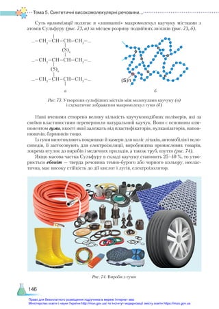 Тема 5. Синтетичні високомолекулярні речовини...
146
Суть вулканізації полягає в «зшиванні» макромолекул каучуку містками з
атомів Сульфуру (рис. 73, а) за місцем розриву подвійних зв’язків (рис. 73, б).
(S)n
...—СН2
—СН—СН—СН2
—...
...—СН2
—СН—СН—СН2
—...
...—СН2
—СН—СН—СН2
—...
(S)n
(S)n
Рис. 73. Утворення сульфідних містків між молекулами каучуку (а)
і схематичне зображення макромолекул гуми (б)
а б
Нині вченими створено велику кількість каучукоподібних полімерів, які за
своїми властивостями перевершили натуральний каучук. Вони є основним ком-
понентом гуми, якості якої залежать від пластифікаторів, вулканізаторів, напов­
нювачів, барвників тощо.
Із гуми виготовляють покришки й камери для коліс літаків, автомобілів і вело-
сипедів, її застосовують для електроізоляції, виробництва промислових товарів,
зокрема втулок до виробів і медичних приладів, а також труб, взуття (рис. 74).
Якщо масова частка Сульфуру в складі каучуку становить 25–40 %, то утво-
рюється ебоніт — тверда речовина темно-бурого або чорного кольору, неелас-
тична, має високу стійкість до дії кислот і лугів, електроізолятор.
Рис. 74. Вироби з гуми
Право для безоплатного розміщення підручника в мережі Інтернет має
Міністерство освіти і науки України http://mon.gov.ua/ та Інститут модернізації змісту освіти https://imzo.gov.ua
 