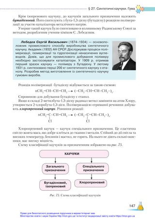 § 27. Синтетичні каучуки. Гума
147
Крім ізопренового каучуку, до каучуків загального призначення належить
бутадієновий. Його синтезують з бута-1,3-дієну (бутадієну) реакцією полімери-
зації за участю каталізатора металічного натрію.
Уперше такий каучук було синтезовано в колишньому Радянському Союзі за
методом, розробленим ученим-хіміком С. Лебедєвим.
Лебедєв Сергій Васильович (1874–1934) — основопо­
ложник промислового способу виробництва синтетичного
каучуку. Академік (1932) АН СРСР. Досліджував процеси полі­
меризації, ізомеризації та гідрогенізації ненасичених вугле­
воднів. Довів, що для промислового добування полімеру
необхідно застосовувати каталізатори. У  1909 р. отримав
перший зразок каучуку — полімеру з  бутадієну. У лютому
1931 р. синтезовано перші 200 кг синтетичного каучуку з ета­
нолу. Розробив метод виготовлення із синтетичного каучуку
гумових виробів.
Реакція полімеризації бутадієну відбувається за такою схемою:
nСН2
=СН–СН=СН2
(–СН2
–СН=СН–СН2
–)n
.
Сировиною для добування бутадієну є етанол.
Якщо в складі 2-метилбута-1,3-дієну радикал метил замінити на атом Хлору,
утворюється 2-хлоробута-1,3-дієн. Полімеризацією отриманої речовини добува-
ють хлоропреновий каучук. Рівняння реакції:
nСН2
=С–СН=СН2
(–СН2
–С=СН–СН2
–)n
.
Хлоропреновий каучук — каучук спеціального призначення. Це еластична
світло-жовта маса, що добре клеїться до тканин і металів. Стійкий до дії світла та
високих температур, бензинів і мастил, не горить. На нього не діють сильні окис-
ники, має високу міцність.
Схему класифікації каучуків за призначенням зображено на рис. 75.
Сl Сl
КАУЧУКИ
Загального
призначення
Бутадієновий,
ізопреновий
Спеціального
призначення
Хлоропреновий
Рис. 75. Схема класифікації каучуків
Право для безоплатного розміщення підручника в мережі Інтернет має
Міністерство освіти і науки України http://mon.gov.ua/ та Інститут модернізації змісту освіти https://imzo.gov.ua
 