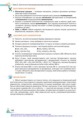 Тема 5. Синтетичні високомолекулярні речовини...
148
ПІД­
СУ­
МО­
ВУ­
Є­
МО ВИВЧЕНЕ
•	 Синтетичні каучуки — полімерні матеріали, утворені дієновими вуглевод­
нями або їхніми похідними.
•	 За основу добування синтетичних каучуків узято реакцію полімеризації.
•	 Каучуки класифікують на каучуки загального (бутадієновий та ізопреновий)
і спеціального (хлоропреновий) призначення.
•	 Каучуки є основним компонентом у виробництві гуми та ебоніту. Щоб отри­
мати ці матеріали, каучук вулканізують. Суть процесу вулканізації полягає в
«зшиванні» молекул каучуку містками з атомів Сульфуру за місцем розриву
подвійних зв’язків.
•	 Гума та ебоніт набули широкого застосування в різних галузях суспільного
виробництва, медицині, побуті тощо.
ЗАВ­
ДАН­
НЯ ДЛЯ САМОКОН­
ТРО­
ЛЮ
1.	 Поясніть, як учені встановили будову природного каучуку.
2.	 Назвіть речовини, з яких добувають синтетичні каучуки.
3.	 Складіть рівняння полімеризації бута-1,3-дієну та назвіть утворену речовину.
4.	 Позначте формулу сполуки, з якої можна добути синтетичний каучук.
	 А СН3
–СН2
–СН3
					 В СН2
=С(СН3
)–СН=СН2
	 Б СН3
–СН=СН–СН3
			 Г СН3
–СН(СН3
)–СН=СН2
5.	 Ступінь полімеризації хлоропренового каучуку становить 500. Обчисліть його
відносну молекулярну масу.
6.	 Бута-1,3-дієн, який використовують для синтезу бутадієнового каучуку,
до­
бувають одночасним дегідруванням і дегідратацією етанолу за схемою
2СН3
–СН2
–ОН → СН2
=СН–СН=СН2
+ 2Н2
О + Н2
↑. Обчисліть, яка маса бутадієну
утвориться, якщо в реакцію вступив спирт масою 368 кг.
7.	 Етанол об’ємом 800 л з його масовою часткою 96 % і густиною 0,8 г/мл під­
дали одночасно дегідруванню та дегідратації, унаслідок чого отримали бута-
1,3-дієн. Обчисліть масу бутадієнового каучуку, який можна добути полімери­
зацією бута-1,3-дієну.
ЦІКАВО ЗНАТИ
•	 Ебоніт використовують не тільки в техніці, а й у медицині як лікувальний засіб
для полегшення стану людини із серцево-судинними захворюваннями, гіпертонією,
радикулітом, поліартритом, ревматизмом та іншими хворобами. Для цього знадо­
биться ебонітовий кружечок діаметром 120 мм і завтовшки 10 мм, який прикріплю­
ють до ручки з дерева або того ж ебоніту, — і пристрій для масажу готовий. Під час
тертя ебоніту об шкіру виникають біоструми, які ефективно впливають на зони пато­
логії (За матеріалами сайта http://www.zid.com.ua/ukr_creativework/ebonitoliku-
vannya-dostupne-j-efektyvne).
Право для безоплатного розміщення підручника в мережі Інтернет має
Міністерство освіти і науки України http://mon.gov.ua/ та Інститут модернізації змісту освіти https://imzo.gov.ua
 