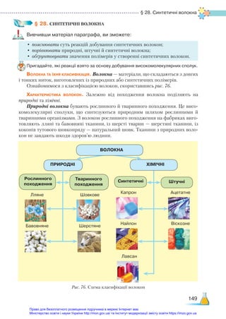 § 28. Синтетичні волокна
149
§ 28. СИНТЕТИЧНІ ВОЛОКНА
Вивчивши матеріал параграфа, ви зможете:
•	пояснювати суть реакцій добування синтетичних волокон;
•	порівнювати природні, штучні й синтетичні волокна;
•	обґрунтовувати значення полімерів у створенні синтетичних волокон.
Пригадайте, які реакції взято за основу добування високомолекулярних сполук.
Волокна та їхня класифікація. Волокна — матеріали, що складаються з довгих
і тонких ниток, виготовлених із природних або синтетичних полімерів.
Ознайомимося з класифікацією волокон, скориставшись рис. 76.
Характеристика волокон. Залежно від походження волокна поділяють на
природні та хімічні.
Природні волокна бувають рослинного й тваринного походження. Це висо-
комолекулярні сполуки, що синтезуються природним шляхом рослинними й
тваринними організмами. З волокон рослинного походження на фабриках виго-
товляють лляні та бавовняні тканини, із шерсті тварин — шерстяні тканини, із
коконів тутового шовкопряду — натуральний шовк. Тканини з природних воло-
кон не завдають шкоди здоров’ю людини.
Рис. 76. Схема класифікації волокон
ПРИРОДНІ
Рослинного
походження
Тваринного
походження
Синтетичні Штучні
ХІМІЧНІ
Лляне
Капрон
Шовкове
Ацетатне
Бавовняне
Найлон
Лавсан
Шерстяне
Віскозне
ВОЛОКНА
Право для безоплатного розміщення підручника в мережі Інтернет має
Міністерство освіти і науки України http://mon.gov.ua/ та Інститут модернізації змісту освіти https://imzo.gov.ua
 
