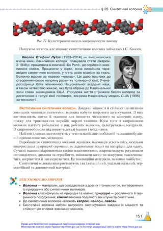 § 28. Синтетичні волокна
151
Пошуком легкого, але міцного синтетичного волокна займалась і С. Кволек.
Кволек Стефані Луїза (1923–2014) — американська
вчена-хімік. Закінчивши коледж, планувала стати лікарем.
З 1946 р. працювала в компанії «Du Pont», де серйозно захо­
пилася хімією. Працюючи у фірмі, вона винайшла пара-
амідне синтетичне волокно, у п’ять разів міцніше за сталь.
Волокно відоме за назвою «кевлар». Це дало поштовх до
створення нового напряму розвитку полімерної хімії. Учена-
дослідниця була членкинею Національної академії наук,
а також четвертою жінкою, яка була обрана до Національної
зали слави винахідників США. Упродовж життя отримала безліч нагород за
досягнення в галузі хімії полімерів, зокрема Національну медаль США (1996)
за технології.
Застосування синтетичних волокон. Завдяки міцності й стійкості до впливів
зовнішніх чинників синтетичні волокна набули широкого застосування. З них
виготовляють нитки й тканини для пошиття чоловічого та жіночого одягу,
пряжу для трикотажних виробів, кордні тканини. Крім того, з капронового
волокна плетуть рибальські сітки, роблять волосінь, фільтрувальні матеріали.
З капронової смоли відливають деталі машин і механізмів.
Найлон і лавсан застосовують у текстильній, автомобільній та машинобудів-
ній промисловостях, медицині.
Виробництво синтетичних волокон захоплює науковців усього світу, оскільки
використання природної сировини не задовольняє попит на матеріали для одягу.
Сучасні тканини відрізняються своїми властивостями, зокрема можуть регулювати
потовиділення, дихання та серцебиття, змінювати колір чи візерунок, самоочища-
тися, нагріватися й охолоджуватися. Це інноваційні матеріали, за якими майбутнє.
Синтетичні волокна використовують і як ізоляційний, ущільнювальний, тер-
мостійкий та довговічний матеріал.
ПІД­
СУ­
МО­
ВУ­
Є­
МО ВИВЧЕНЕ
•	 Волокна — матеріали, що складаються з довгих і тонких ниток, виготовлених
із природних або синтетичних полімерів.
•	 Волокна класифікують на природні та хімічні: природні — рослинного й тва­
ринного походження; хімічні волокна поділяють на штучні та синтетичні.
•	 До синтетичних волокон належать капрон, найлон, лавсан.
•	 Синтетичні волокна набули широкого застосування завдяки їх міцності та
стійкості до впливів зовнішніх чинників.
Рис. 77. Кулестержнева модель макромолекули лавсану
Право для безоплатного розміщення підручника в мережі Інтернет має
Міністерство освіти і науки України http://mon.gov.ua/ та Інститут модернізації змісту освіти https://imzo.gov.ua
 