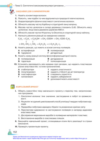 Тема 5. Синтетичні високомолекулярні речовини...
152
ЗАВ­
ДАН­
НЯ ДЛЯ САМОКОН­
ТРО­
ЛЮ
1.	 Назвіть основні види волокон.
2.	 Поясніть, чим подібні та чим відрізняються природні й хімічні волокна.
3.	 Охарактеризуйте фізичні властивості синтетичних волокон.
4.	 Обчисліть масову частку Карбону в структурній ланці капрону.
5.	 Масова частка целюлози в складі деревини становить 0,45. Обчисліть масу
целюлози, якщо маса деревини дорівнює 600 кг.
6.	 Обчисліть масові частки Нітрогену та Оксигену в структурній ланці найлону.
7.	 Напишіть рівняння реакцій за наведеною схемою:
	 С2
Н6
→ С2
Н4
→ С2
Н5
ОН → СН3
–СООН → СН3
–СОО–С2
Н5
(–СН2
–СН2
–)n
СO2
→ С6
Н12
О6
→ (–С6
Н10
О5
–)n
.
8.	 Назвіть реакцію, що лежить в основі синтезу полімерів.
	 А	 естерифікація					 В	 полімеризація 		
	 Б	 гідрування						 Г	 дегідратація
9.	 Укажіть назву реакції синтезу фенолоформальдегідної смоли.
	 А	 полімеризація					 В	 дегідрування
	 Б	 гідратація						 Г	 поліконденсація
10. Установіть відповідність між назвами груп речовин, що надають пластмасам
різних властивостей, та їхнім призначенням.
	 А	 стабілізатори					 1	 надають еластичності
	 Б	 піноутворювачі					 2	 надають стійкості до дії температур
	 В	 пластифікатори				 3	 створюють пористість
	 Г	 наповнювачі					 4	 надають забарвлення
											 5	 урізноманітнюють властивості
НАВЧАЛЬНИЙ ПРОЕКТ
І.	 Оберіть самостійно тему навчального проекту з переліку тем, запропонова­
них програмою.
1.	 Синтетичні волокна: їхнє значення, застосування в побуті та промисло-
вості.
2.	 Рециклінг як єдиний цивілізований спосіб утилізації твердих побутових від-
ходів.
3.	 Переробка побутових відходів в Україні та розвинених країнах світу.
4.	 Перспективи одержання та застосування полімерів із наперед заданими
властивостями.
5.	 Дослідження марковання виробів із полімерних матеріалів і пластмас.
6.	 Виготовлення виробів із пластикових пляшок.
ІІ.	 Виконайте навчальний проект, спланувавши етапи його реалізації та строки
виконання.
ІІІ.	Проведіть презентацію проекту.
Право для безоплатного розміщення підручника в мережі Інтернет має
Міністерство освіти і науки України http://mon.gov.ua/ та Інститут модернізації змісту освіти https://imzo.gov.ua
 