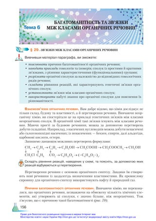 156
§ 29. ЗВ’ЯЗКИ МІЖ КЛАСАМИ ОРГАНІЧНИХ РЕЧОВИН
Вивчивши матеріал параграфа, ви зможете:
•	пояснювати причини багатоманітності органічних речовин;
•	наводити приклади гомологів та ізомерів; сполук із простими й кратними
зв’язками, з різними характеристичними (функціональними) групами;
•	розрізняти органічні сполуки за належністю до відповідних гомологічних
рядів речовин;
•	складати рівняння реакцій, які характеризують генетичні зв’язки орга-
нічних сполук;
•	установлювати зв’язки між класами органічних сполук;
•	використовувати набуті знання про органічні сполуки для пояснення їх
різноманітності.
Взаємозв’язок органічних речовин. Вам добре відомо, що хімія досліджує не
тільки склад, будову та властивості, а й перетворення речовин. Вивчаючи неор-
ганічну хімію, ви спостерігали це на прикладі генетичних зв’язків між класами
неорганічних сполук. В органічній хімії такі зв’язки існують між класами речо-
вин. Маючи прості за будовою речовини, можна за допомогою перетворень
добути складніші. Наприклад, з насичених вуглеводнів можна добути ненасичені
або галогенопохідні насичених; із ненасичених — бензен, спирти, далі альдегіди,
карбонові кислоти, естери.
Запишемо ланцюжок можливих перетворень формулами:
СН4
→ С2
Н2
→ С2
Н4
→ С2
Н5
ОН → СН3
СООН → СН3
СООСН3
→ СH3
OH
↓ ↓ ↓
СH3
Cl С6
Н6
СO2
→ C6
H12
O6
→ (–C6
H10
O5
–)n
.
Складіть рівняння реакцій, наведених у схемі, та поясніть, за допомогою яких
реакцій відбуваються ці перетворення.
Перетворення речовин є основою органічного синтезу. Завдяки їм створю-
ють нові речовини із заздалегідь визначеними властивостями. Як промислову
сировину для органічного синтезу використовують нафту й природний газ.
Причини багатоманітності органічних речовин. Вивчаючи хімію, ви перекона-
лися, що органічних речовин, незважаючи на обмежену кількість хімічних еле-
ментів, які утворюють ці сполуки, є значно більше, ніж неорганічних. Тож
з’ясуємо, що є причиною такої багатоманітності (рис. 78).
БАГАТОМАНІТНІСТЬ ТА ЗВ’ЯЗКИ
МІЖ КЛАСАМИ ОРГАНІЧНИХ РЕЧОВИН
6
Право для безоплатного розміщення підручника в мережі Інтернет має
Міністерство освіти і науки України http://mon.gov.ua/ та Інститут модернізації змісту освіти https://imzo.gov.ua
 