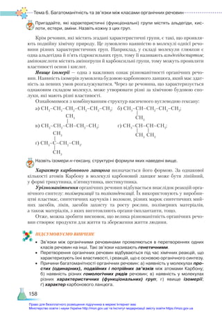 Тема 6. Багатоманітність та зв’язки між класами органічних речовин
158
Пригадайте, які характеристичні (функціональні) групи містять альдегіди, кис­
лоти, естери, аміни. Назвіть кожну з цих груп.
Крім речовин, які містять згадані характеристичні групи, є такі, що проявля-
ють подвійну хімічну природу. Це зумовлено наявністю в молекулі однієї речо-
вини різних характеристичних груп. Наприклад, у складі молекули глюкози є
одна альдегідна й п’ять гідроксильних груп, тому її називають альдегідоспиртом;
амінокислоти містять аміногрупи й карбоксильні групи, тому можуть проявляти
властивості основ і кислот.
Явище ізомерії — одна з важливих ознак різноманітності органічних речо-
вин. Наявність ізомерів зумовлена будовою карбонового ланцюга, який має здат-
ність за певних умов розгалужуватися. Через це речовина, що характеризується
однаковим складом молекул, може утворювати різні за хімічною будовою спо-
луки, які мають різні властивості.
Ознайомимося з комбінуванням структур насиченого вуглеводню гексану:
а) СН3
–СН2
–СН2
–СН2
–СН2
–СН3
; б) СН3
–СН–СН2
–СН2
–СН3
;
в) СН3
–СН2
–СН–СН2
–СН3
; г) СН3
–СН–СН–СН3
;
ґ) СН3
–С–СН2
–СН3
.
Назвіть ізомери н-гексану, структурні формули яких наведені вище.
Характер карбонового ланцюга визначається його формою. За однакової
кількості атомів Карбону в молекулі карбоновий ланцюг може бути лінійний,
у формі трикутника, п’ятикутника, шестикутника.
Урізноманітнення органічних речовин відбувається внаслідок реакцій орга-
нічного синтезу: полімеризації та поліконденсації. Їх використовують у виробни-
цтві пластмас, синтетичних каучуків і волокон, різних марок синтетичних мий-
них засобів, ліків, засобів захисту та росту рослин, полімерних матеріалів,
а також матеріалів, з яких виготовляють органи-імплантанти, тощо.
Отже, можна зробити висновок, що велика різноманітність органічних речо-
вин створює продукти для життя та збереження життя людини.
ПІД­
СУ­
МО­
ВУ­
Є­
МО ВИВЧЕНЕ
•	 Зв’язки між органічними речовинами проявляються в перетвореннях одних
класів речовин на інші. Такі зв’язки називають генетичними.
•	 Перетворення органічних речовин відбуваються під час хімічних реакцій, що
характеризують їхні властивості, і реакцій, що є основою органічного синтезу.
•	 Причини багатоманітності органічних речовин: а) наявність у молекулах про-
стих (одинарних), подвійних і потрійних зв’язків між атомами Карбону;
б)  наявність різних гомологічних рядів речовин; в) наявність у молекулах
різних характеристичних (функціональних) груп; г) явище ізомерії;
ґ) характер карбонового ланцюга.
СH3
СH3
СH3
СH3
СH3
СH3
Право для безоплатного розміщення підручника в мережі Інтернет має
Міністерство освіти і науки України http://mon.gov.ua/ та Інститут модернізації змісту освіти https://imzo.gov.ua
 