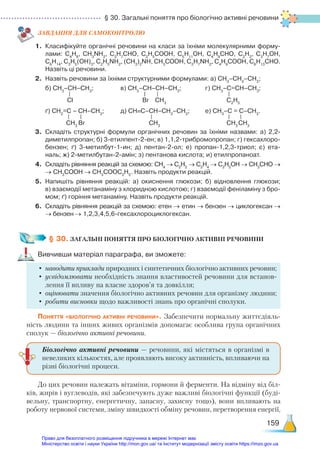 § 30. Загальні поняття про біологічно активні речовини
159
ЗАВ­
ДАН­
НЯ ДЛЯ САМОКОН­
ТРО­
ЛЮ
1.	 Класифікуйте органічні речовини на класи за їхніми молекулярними форму­
лами: С4
Н8
, СН3
NН2
, С3
Н7
СНО, С2
Н5
СООН, С5
Н11
ОН, С4
Н9
СНО, С2
Н2
, С3
Н7
ОН,
С6
Н14
, С3
Н5
(ОН)3
, С2
Н5
NН2
, (СН3
)2
NH, СН3
СООН, С3
Н7
NН2
, С4
Н9
СООН, С6
Н13
СНО.
Назвіть ці речовини.
2.	 Назвіть речовини за їхніми структурними формулами: а) СН3
–СН2
–СН3
;
	 б) СН3
–СН–СН3
;			 в) СН3
–СН–СН–СН3
;			 г) СН3
–С=СН–СН3
;
	 ґ) СН2
=C – СН–СН3
;		 д) СН≡С–СН–СН2
–СН3
;		 е) СН3
–С = С–СН3
.
3.	 Складіть структурні формули органічних речовин за їхніми назвами: а)  2,2-
ди­
ме­
тилпропан; б) 3-етилпент-2-ен; в) 1,1,2-трибромопропан; г) гексахлоро­
бензен; ґ) 3-метилбут-1-ин; д) пентан-2-ол; е) пропан-1,2,3-триол; є) ета­
наль; ж) 2-метилбутан-2-амін; з) пентанова кислота; и) етилпропаноат.
4.	 Складіть рівняння реакцій за схемою: СН4
→ С2
Н2
→ С2
Н4
→ С2
Н5
ОН → СН3
СНО →
→ СН3
СООН → СН3
СООС2
Н5
. Назвіть продукти реакцій.
5.	 Напишіть рівняння реакцій: а) окиснення глюкози; б) відновлення глюкози;
в) взаємодії метанаміну з хлоридною кислотою; г) взаємодії феніламіну з бро­
мом; ґ) горіння метанаміну. Назвіть продукти реакцій.
6.	 Складіть рівняння реакцій за схемою: етен → етин → бензен → циклогексан →
→ бензен → 1,2,3,4,5,6-гексахлороциклогексан.
§ 30. ЗАГАЛЬНІ ПОНЯТТЯ ПРО БІОЛОГІЧНО АКТИВНІ РЕЧОВИНИ
Вивчивши матеріал параграфа, ви зможете:
•	 наводити приклади природних і синтетичних біологічно активних речовин;
•	усвідомлювати необхідність знання властивостей речовини для встанов-
лення її впливу на власне здоров’я та довкілля;
•	оцінювати значення біологічно активних речовин для організму людини;
•	робити висновки щодо важливості знань про органічні сполуки.
Поняття «біологічно активні речовини». Забезпечити нормальну життєдіяль-
ність людини та інших живих організмів допомагає особлива група органічних
сполук — біологічно активні речовини.
До цих речовин належать вітаміни, гормони й ферменти. На відміну від біл-
ків, жирів і вуглеводів, які забезпечують дуже важливі біологічні функції (буді-
вельну, транспортну, енергетичну, запасну, захисну тощо), вони впливають на
роботу нервової системи, зміну швидкості обміну речовин, перетворення енергії,
Сl Br СН3
С2
Н5
СН3
Br СН3
СН3
СН3
Біологічно активні речовини — речовини, які містяться в організмі в
невеликих кількостях, але проявляють високу активність, впливаючи на
різні біологічні процеси.
Право для безоплатного розміщення підручника в мережі Інтернет має
Міністерство освіти і науки України http://mon.gov.ua/ та Інститут модернізації змісту освіти https://imzo.gov.ua
 