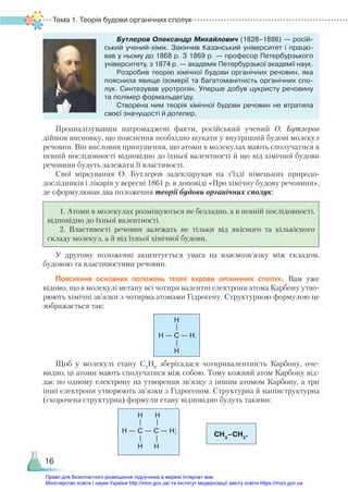 Тема 1. Теорія будови органічних сполук
16
Бутлеров Олександр Михайлович (1828–1886) — росій­
ський учений-хімік. Закінчив Казанський університет і працю­
вав у ньому до 1868 р. З 1869 р. — професор Петербурзького
університету, з 1874 р. — академік Петербурзької академії наук.
Розробив теорію хімічної будови органічних речовин, яка
пояснила явище ізомерії та багатоманітність органічних спо­
лук. Синтезував уротропін. Уперше добув цукристу речовину
та полімер формальдегіду.
Створена ним теорія хімічної будови речовин не втратила
своєї значущості й дотепер.
Проаналізувавши нагромаджені факти, російський учений О. Бутлеров
ді­
йшов висновку, що пояснення необхідно шукати у внутрішній будові молекул
речовин. Він висловив припущення, що атоми в молекулах мають сполучатися в
певній послідовності відповідно до їхньої валентності й що від хімічної будови
речовини будуть залежати її властивості.
Свої міркування О. Бутлеров задекларував на з’їзді німецьких природо­
дослідників і лікарів у вересні 1861 р. в доповіді «Про хімічну будову речовини»,
де сформулював два положення теорії будови органічних сполук:
1. Атоми в молекулах розміщуються не безладно, а в певній послідовності,
відповідно до їхньої валентності.
2. Властивості речовин залежать не тільки від якісного та кількісного
складу молекул, а й від їхньої хімічної будови.
У другому положенні акцентується увага на взаємозв’язку між складом,
будовою та властивостями речовин.
Пояснення основних положень теорії будови органічних сполук. Вам уже
відомо, що в молекулі метану всі чотири валентні електрони атома Карбону утво-
рюють хімічні зв’язки з чотирма атомами Гідрогену. Структурною формулою це
зображається так:
Щоб у молекулі етану C2
H6
зберігалася чотиривалентність Карбону, оче-
видно, ці атоми мають сполучатися між собою. Тому кожний атом Карбону від-
дає по одному електрону на утворення зв’язку з іншим атомом Карбону, а три
інші електрони утворюють зв’язки з Гідрогеном. Структурна й напівструктурна
(скорочена структурна) формули етану відповідно будуть такими:
— C —
H
H H.
H
—
—
— C —
H
H
H
—
—
C —
H
H;
H
—
—
CH3
–CH3
.
Право для безоплатного розміщення підручника в мережі Інтернет має
Міністерство освіти і науки України http://mon.gov.ua/ та Інститут модернізації змісту освіти https://imzo.gov.ua
 