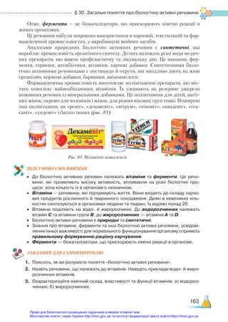 § 30. Загальні поняття про біологічно активні речовини
163
Отже, ферменти — це біокаталізатори, що прискорюють хімічні реакції в
живих організмах.
Ці речовини набули широкого використання в харчовій, текстильній та фар-
мацевтичній промисловостях, у виробництві мийних засобів.
Аналогами природних біологічно активних речовин є синтетичні, які
вироб­
ляє промисловість органічного синтезу. До них належать різні види медич-
них препаратів, що мають профілактичну та лікувальну дію. Це вакцини, фер-
менти, гормони, антибіотики, вітаміни, харчові добавки. Синтетичними біоло-
гічно активними речовинами є пестициди й отрути, які шкідливо діють на живі
організми, кормові добавки, барвники, амінокислоти.
Фармацевтична промисловість виготовляє полівітамінні препарати, що міс-
тять комплекс найнеобхідніших вітамінів. Їх уживають як резервне джерело
поживних речовин із мінеральними добавками. Це полівітаміни для дітей, вагіт-
них жінок, окремо для чоловіків і жінок, для різних вікових груп тощо. Поширені
такі полівітаміни, як «ревіт», «декамевіт», «вітрум», «піковіт», «квадевіт», «гек-
савіт», «ундевіт» і багато інших (рис. 81).
ПІД­
СУ­
МО­
ВУ­
Є­
МО ВИВЧЕНЕ
•	 До біологічно активних речовин належать вітаміни та ферменти. Це речо­
вини, які проявляють високу активність, впливаючи на різні біологічні про­
цеси, хоча кількість їх в організмі є незначною.
•	 Вітаміни — речовини, які підтримують життя. Вони входять до складу харчо­
вих продуктів рослинного й тваринного походження. Деякі в невеликих кіль­
костях синтезуються в організмах людини та тварин. Їх відомо понад 20.
•	 Вітаміни поділяють на водо- й жиророзчинні. До водорозчинних належать
вітамін С та вітаміни групи В, до жиророзчинних — вітаміни А та D.
•	 Біологічно активні речовини є природні та синтетичні.
•	 Знання про вітаміни, ферменти та інші біологічно активні речовини, усвідом­
лення їхньої важливості для нормального функціонування організму сприяють
правильному формуванню раціону харчування.
•	 Ферменти — біокаталізатори, що прискорюють хімічні реакції в організмі.
ЗАВ­
ДАН­
НЯ ДЛЯ САМОКОН­
ТРО­
ЛЮ
1.	 Поясніть, як ви розумієте поняття «біологічно активні речовини».
2.	 Назвіть речовини, що належать до вітамінів. Наведіть приклади водо- й жиро­
розчинних вітамінів.
3.	 Охарактеризуйте хімічний склад, властивості та функції вітамінів: а) водороз­
чинних; б) жиророзчинних.
Рис. 81. Вітамінні комплекси
Право для безоплатного розміщення підручника в мережі Інтернет має
Міністерство освіти і науки України http://mon.gov.ua/ та Інститут модернізації змісту освіти https://imzo.gov.ua
 