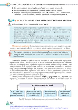Тема 6. Багатоманітність та зв’язки між класами органічних речовин
164
4.	 Обчисліть масові частки Карбону та Гідрогену в складі вітаміну С.
5.	 Назвіть класифікацію ферментів, поясніть їхні каталітичні функції.
6.	 Складіть рівняння реакцій за схемою: етан → А → етанол → Б → етилетаноат →
→ етанол → натрій етанолят. Назвіть речовини, зазначені літерами А, Б.
§ 31. РОЛЬ ОРГАНІЧНОЇ ХІМІЇ В РОЗВ’ЯЗАННІ СИРОВИННОЇ ПРОБЛЕМИ
Вивчивши матеріал параграфа, ви зможете:
•	характеризувати сировинні ресурси хімічної промисловості;
•	пояснювати значення сировини для розвитку хімічної промисловості;
відкриття нових видів сировини; комплексне використання та застосу-
вання вторинної сировини;
•	 усвідомлювати потребу бережливого та економного використання природ-
ної сировини; роль органічної хімії в розв’язанні сировинної проблеми;
•	популяризувати хімічні знання про роль та основні завдання хімії в
розв’язанні сировинної проблеми.
Сировина та матеріали. Вивчаючи хімію, ви ознайомилися з природними сиро-
винними джерелами: нафтою, природним газом, переробкою кам’яного вугілля.
Швидкий розвиток промисловості призвів до того, що багато природних
сировинних джерел виснажуються й навіть повністю вичерпуються. Нестача
багатьох видів природної сировини спричиняє певні виробничі проблеми. Саме
невідповідність між природними запасами й потребами споживання створює
одну з актуальних проблем усього людства — це проблема збереження та раціо-
нального використання сировини. Тож хімія як наука, що вивчає речовини та
їхні перетворення, поставила за мету вирішення кількох першочергових завдань
для розв’язання сировинної проблеми (рис. 82).
Природними джерелами сировини є нафта, природний газ і вугілля. Цю
сировину в значній кількості використовують як паливо в промисловості та
Сировиною називають природні речовини або матеріали, які викорис­
товують для виробництва продукції в різних галузях суспільного
виробництва.
ОСНОВНІ ЗАВДАННЯ ХІМІЇ
Створення аль­
тернативної
дешевої сировини
Комплексне вико-
ристання сировин-
них ресурсів
Багаторазове
використання
сировини
Використання
відходів як
сировини
Рис. 82. Завдання хімії щодо вирішення сировинної проблеми
Право для безоплатного розміщення підручника в мережі Інтернет має
Міністерство освіти і науки України http://mon.gov.ua/ та Інститут модернізації змісту освіти https://imzo.gov.ua
 