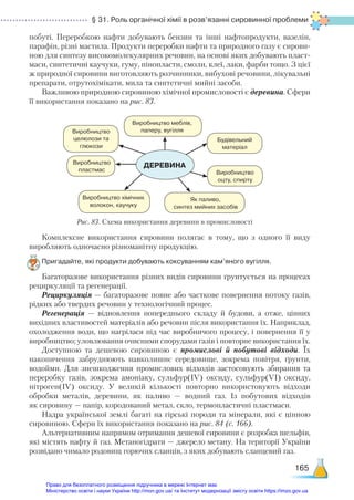 § 31. Роль органічної хімії в розв’язанні сировинної проблеми
165
побуті. Переробкою нафти добувають бензин та інші нафтопродукти, вазелін,
парафін, різні мастила. Продукти переробки нафти та природного газу є сирови-
ною для синтезу високомолекулярних речовин, на основі яких добувають пласт-
маси, синтетичні каучуки, гуму, пінопласти, смоли, клеї, лаки, фарби тощо. З цієї
ж природної сировини виготовляють розчинники, вибухові речовини, лікувальні
препарати, отрутохімікати, мила та синтетичні мийні засоби.
Важливою природною сировиною хімічної промисловості є деревина. Сфери
її використання показано на рис. 83.
ДЕРЕВИНА
Рис. 83. Схема використання деревини в промисловості
Виробництво меблів,
паперу, вугілля
Будівельний
матеріал
Виробництво
оцту, спирту
Як паливо,
синтез мийних засобів
Виробництво
целюлози та
глюкози
Виробництво
пластмас
Виробництво хімічних
волокон, каучуку
Комплексне використання сировини полягає в тому, що з одного її виду
виробляють одночасно різноманітну продукцію.
Пригадайте, які продукти добувають коксуванням кам’яного вугілля.
Багаторазове використання різних видів сировини ґрунтується на процесах
рециркуляції та регенерації.
Рециркуляція — багаторазове повне або часткове повернення потоку газів,
рідких або твердих речовин у технологічний процес.
Регенерація — відновлення попереднього складу й будови, а отже, цінних
вихідних властивостей матеріалів або речовин після використання їх. Наприклад,
охолодження води, що нагрілася під час виробничого процесу, і повернення її у
виробництво; уловлювання очисними спорудами газів і повторне використання їх.
Доступною та дешевою сировиною є промислові й побутові відходи. Їх
накопичення забруднюють навколишнє середовище, зокрема повітря, ґрунти,
водойми. Для знешкодження промислових відходів застосовують збирання та
переробку газів, зокрема амоніаку, сульфур(ІV) оксиду, сульфур(VІ) оксиду,
нітроген(ІV) оксиду. У великій кількості повторно використовують відходи
обробки металів, деревини, як паливо — водний газ. Із побутових відходів
як сировину — папір, кородований метал, скло, термопластичні пластмаси.
Надра української землі багаті на гірські породи та мінерали, які є цінною
сировиною. Сфери їх використання показано на рис. 84 (с. 166).
Альтернативним напрямом отримання дешевої сировини є розробка шельфів,
які містять нафту й газ. Метаногідрати — джерело метану. На території України
розвідано чимало родовищ горючих сланців, з яких добувають сланцевий газ.
Право для безоплатного розміщення підручника в мережі Інтернет має
Міністерство освіти і науки України http://mon.gov.ua/ та Інститут модернізації змісту освіти https://imzo.gov.ua
 