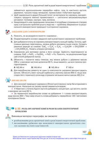 § 32. Роль органічної хімії в розв’язанні енергетичної проблеми
167
займається вдосконаленням переробки нафти, газу та кам’яного вугілля,
деревини, гірських порід і мінералів, промислових і побутових відходів.
•	 Щоб задовольнити дедалі більший попит на матеріали як сировину, викорис­
товують продукти хімічної промисловості — синтетичні високомолекулярні
речовини: полімери, каучуки, гуму, волокна.
•	 Невідповідність між природними запасами й потребами споживання створює
одну з актуальних проблем усього людства — проблему збереження та раціо­
нального використання природної та вторинної сировини.
ЗАВ­
ДАН­
НЯ ДЛЯ САМОКОН­
ТРО­
ЛЮ
1.	 Поясніть, як ви розумієте поняття «сировина».
2.	 Охарактеризуйте основні завдання хімії в розв’язанні сировинної проблеми.
3.	 Для добування етину як сировину використовують кальцій карбід. З етину, здій­
снивши декілька перетворень, можна добути речовини інших класів. Складіть
рівняння реакцій за схемою: СаС2
→ С2
Н2
→ С2
Н4
→ С2
Н5
ОН → СН3
СООН →
→ СН3
СООС2
Н5
. Назвіть утворені речовини.
4.	 Сировиною для виплавки заліза є його оксиди. Здійсніть перетворення за
схемою: FeO → FeCl2
→ Fe(OH)2
→ FeO → Fe. Поясніть, чи раціональним буде
цей спосіб добування заліза.
5.	 Обчисліть і позначте масу глюкози, яку можна добути з деревини масою
200 кг з масовою часткою целюлози 65 %, якщо вважати, що вся глюкоза про­
гідролізувала.
	 А 142,44 кг			 Б 144,44 кг			 В 145,44 кг			 Г 140 кг
6.	 Для виробництва цементу як один із компонентів сировини використовують
вапняк. Обчисліть вміст кальцій карбонату у вапняку масою 800 кг, якщо вна­
слідок його термічного розкладу отримали негашене вапно масою 403,2 кг.
ЦІКАВО ЗНАТИ
•	 Для економії природної сировини в Японії виготовлено папір багаторазового
використання. Написане на такому папері змивається водою.
•	 У Німеччині з попелу бурого вугілля добувають концентрат, що містить залізо
з масовою часткою 60 %.
•	 За первинного виробництва олова на добування 1 т олова використовують
руду масою 400 т. Таку саму кількість олова добувають переробкою 120 т металевих
консервних банок.
§ 32. РОЛЬ ОРГАНІЧНОЇ ХІМІЇ В РОЗВ’ЯЗАННІ ЕНЕРГЕТИЧНОЇ ­
ПРОБЛЕМИ
Вивчивши матеріал параграфа, ви зможете:
•	усвідомлювати роль органічної хімії в розв’язанні енергетичної проблеми;
•	висловлювати судження про можливості використання органічних спо-
лук залежно від їхніх властивостей.
Право для безоплатного розміщення підручника в мережі Інтернет має
Міністерство освіти і науки України http://mon.gov.ua/ та Інститут модернізації змісту освіти https://imzo.gov.ua
 