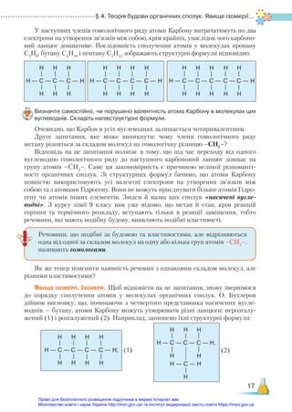 § 4. Теорія будови органічних сполук. Явище ізомерії...
17
У наступних членів гомологічного ряду атоми Карбону витрачатимуть по два
електрони на утворення зв’язків між собою, крім крайніх, унаслідок чого карбоно-
вий ланцюг довшатиме. Послідовність сполучення атомів у молекулах пропану
C3
H8
, бутану C4
H10
і пентану C5
H12
зображають структурні формули відповідно:
Визначте самостійно, чи порушено валентність атома Карбону в молекулах цих
вуглеводнів. Складіть напівструктурні формули.
Очевидно, що Карбон в усіх вуглеводнях залишається чотиривалентним.
Друге запитання, яке може виникнути: чому члени гомологічного ряду
метану різняться за складом молекул на гомологічну різницю –СН2
–?
Відповідь на це запитання полягає в тому, що під час переходу від одного
вуглеводню гомологічного ряду до наступного карбоновий ланцюг довшає на
групу атомів –СН2
–. Саме ця закономірність є причиною великої різноманіт-
ності органічних сполук. Зі структурних формул бачимо, що атоми Карбону
повністю використовують усі валентні електрони на утворення зв’язків між
собою та з атомами Гідрогену. Вони не можуть приєднувати більше атомів Гідро-
гену чи атомів інших елементів. Звідси й назва цих сполук «насичені вугле-
водні». З курсу хімії 9  класу вам уже відомо, що метан й етан, крім реакцій
горіння та термічного розкладу, вступають тільки в реакції заміщення, тобто
речовини, які мають подіб­
ну будову, виявляють подібні властивості.
Як же тепер пояснити наявність речовин з однаковим складом молекул, але
різними властивостями?
Явище ізомерії. Ізомери. Щоб відповісти на це запитання, знову звернімося
до порядку сполучення атомів у молекулах органічних сполук. О. Бутлеров
ді­
йшов висновку, що, починаючи з четвертого представника насичених вугле-
воднів — бутану, атоми Карбону можуть утворювати різні ланцюги: нерозгалу-
жений (1) і розгалужений (2). Наприклад, запишемо їхні структурні формули:
— C —
H
H
H
—
—
C —
H
H
—
—
C —
H
H
H
—
—
— C —
H
H
H
—
—
C —
H
H
—
—
C —
H
H
—
—
C —
H
H
H
—
—
— C —
H
H
H
—
—
C —
H
H
—
—
C —
H
H
—
—
C —
H
H
—
—
C —
H
H
H
—
—
Речовини, що подібні за будовою та властивостями, але відрізняються
одна від одної за складом молекул на одну або кілька груп атомів –СН2
–,
називають гомологами.
— C —
— C —
H
H
H
H
H
—
—
—
C —
H
—
C —
H
H.
H
H
—
—
— C —
H
H
H
—
—
C —
H
H
—
—
C —
H
H
—
—
C —
H
H;
H
—
—
(1) (2)
Право для безоплатного розміщення підручника в мережі Інтернет має
Міністерство освіти і науки України http://mon.gov.ua/ та Інститут модернізації змісту освіти https://imzo.gov.ua
 