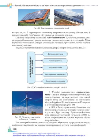 Тема 6. Багатоманітність та зв’язки між класами органічних речовин
170
матеріалів, які б перетворювали сонячну енергію на електричну або теплову й
накопичували її. Розв’язання цієї проблеми належить хімікам.
Сонячну енергетику називають геліоенергетикою. Це значно дешевше дже-
рело енергії порівняно з використанням інших природних енергоресурсів. Хоча
виробництво сонячних батарей є фінансово затратне, проте технологічні затрати
швидко окупаються.
Види альтернативних відновлюваних джерел енергії показано на рис. 87.
Рис. 86. Використання сонячних батарей
«Зелена енергетика»
ВИДИ
ВІДНОВЛЮВАНИХ  
ДЖЕРЕЛ
ЕНЕРГІЇ
Геліоенергетика
Вітроенергетика
Геотермальна енергетика
Енергія морів та океанів
В Україні розвивається вітроенерге-
тика — галузь альтернативної енергетики, що
спеціалізується на перетворенні кінетичної
енергії вітру на електричну за допомогою
вітровоїтурбіни.Вітровіустановкиоб’єднують
у вітроелектростанції (рис. 88).
У 1996 р. було спроектовано Новоазовську
вітроелектростанцію, а через рік уведено в екс-
плуатацію Трускавецьку. Зростання будівни-
цтва вітроелектростанцій почалося з 2009  р.,
після запровадження урядом України  «Зеле-
ного тарифу».
Важлива проблема сьогодення — забезпечити збереження природи, чистоти води,
повітряного басейну під час використання природних ресурсів та ядерної енергії.
Рис. 87. Схема відновлюваних джерел енергії
Рис. 88. Вітроелектростанція
поблизу м. Очакова
Право для безоплатного розміщення підручника в мережі Інтернет має
Міністерство освіти і науки України http://mon.gov.ua/ та Інститут модернізації змісту освіти https://imzo.gov.ua
 