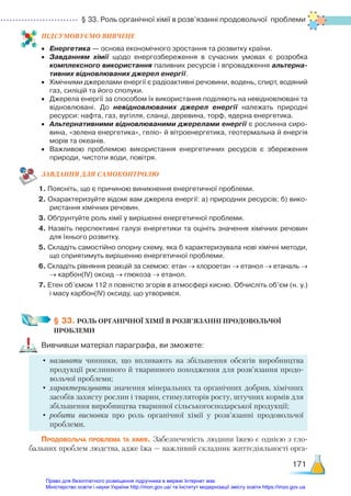 § 33. Роль органічної хімії в розв’язанні продовольчої проблеми
171
ПІД­
СУ­
МО­
ВУ­
Є­
МО ВИВЧЕНЕ
•	 Енергетика — основа економічного зростання та розвитку країни.
•	 Завданням хімії щодо енергозбереження в сучасних умовах є розробка
комплексного використання паливних ресурсів і впровадження альтерна-
тивних відновлюваних джерел енергії.
•	 Хімічними джерелами енергії є радіоактивні речовини, водень, спирт, водяний
газ, силіцій та його сполуки.
•	 Джерела енергії за способом їх використання поділяють на невідновлювані та
відновлювані. До невідновлюваних джерел енергії належать природні
ресурси: нафта, газ, вугілля, сланці, деревина, торф, ядерна енергетика.
•	 Альтернативними відновлюваними джерелами енергії є рослинна сиро­
вина, «зелена енергетика», геліо- й вітроенергетика, геотермальна й енергія
морів та океанів.
•	 Важливою проблемою використання енергетичних ресурсів є збереження
природи, чистоти води, повітря.
ЗАВ­
ДАН­
НЯ ДЛЯ САМОКОН­
ТРО­
ЛЮ
1. Поясніть, що є причиною виникнення енергетичної проблеми.
2. Охарактеризуйте відомі вам джерела енергії: а) природних ресурсів; б) вико­
ристання хімічних речовин.
3. Обґрунтуйте роль хімії у вирішенні енергетичної проблеми.
4. Назвіть перспективні галузі енергетики та оцініть значення хімічних речовин
для їхнього розвитку.
5. Складіть самостійно опорну схему, яка б характеризувала нові хімічні методи,
що сприятимуть вирішенню енергетичної проблеми.
6. Складіть рівняння реакцій за схемою: етан → хлороетан → етанол → етаналь →
→ карбон(ІV) оксид → глюкоза → етанол.
7. Етен об’ємом 112 л повністю згорів в атмосфері кисню. Обчисліть об’єм (н. у.)
і масу карбон(ІV) оксиду, що утворився.
§ 33. РОЛЬ ОРГАНІЧНОЇ ХІМІЇ В РОЗВ’ЯЗАННІ ПРОДОВОЛЬЧОЇ ­
ПРОБЛЕМИ
Вивчивши матеріал параграфа, ви зможете:
•	називати чинники, що впливають на збільшення обсягів виробництва
продукції рослинного й тваринного походження для розв’язання продо-
вольчої проблеми;
•	характеризувати значення мінеральних та органічних добрив, хімічних
засобів захисту рослин і тварин, стимуляторів росту, штучних кормів для
збільшення виробництва тваринної сільськогосподарської продукції;
•	робити висновки про роль органічної хімії у розв’язанні продовольчої
проб­
леми.
Продовольча проблема та хімія. Забезпеченість людини їжею є однією з гло-
бальних проблем людства, адже їжа — важливий складник життєдіяльності орга-
Право для безоплатного розміщення підручника в мережі Інтернет має
Міністерство освіти і науки України http://mon.gov.ua/ та Інститут модернізації змісту освіти https://imzo.gov.ua
 