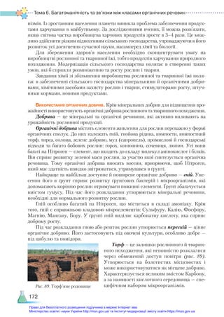 Тема 6. Багатоманітність та зв’язки між класами органічних речовин
172
нізмів. Із зростанням населення планети виникла проблема забезпечення продук-
тами харчування в майбутньому. За дослідженнями вчених, її можна розв’язати,
якщо світова частка виробництва харчових продуктів зросте в 3–4 рази. Це мож-
ливо здійснити різким піднесенням сільського господарства, упроваджуючи в його
розвиток усі досягнення сучасної науки, насамперед хімії та біології.
Для збереження здоров’я населення необхідно сконцентрувати увагу на
виробництві рослинної та тваринної їжі, тобто продуктів харчування природного
походження. Модернізація сільського господарства полягає в створенні таких
умов, які б сприяли розмноженню та росту рослин і тварин.
Завдання хімії зі збільшення виробництва рослинної та тваринної їжі поля-
гає в забезпеченні сільського господарства мінеральними й органічними добри-
вами, хімічними засобами захисту рослин і тварин, стимуляторами росту, штуч-
ними кормами, новими продуктами.
Використання органічних добрив. Крім мінеральних добрив для підвищення вро-
жайності використовують органічні добрива рослинного та тваринного походження.
Добрива — це мінеральні та органічні речовини, які активно впливають на
урожайність рослинної продукції.
Органічні добрива містять елементи живлення для рослин переважно у формі
органічних сполук. До них належать гній, гнойова рідина, компости, компостний
торф, тирса, солома, зелене добриво, мул (сапропель), промислові й господарські
відходи та багато бобових рослин: горох, конюшина, сочевиця, люпин. Усі вони
багаті на Нітроген — елемент, що входить до складу молекул амінокислот і білків.
Він сприяє розвитку зеленої маси рослин, за участю якої синтезується органічна
речовина. Тому органічні добрива вносять восени, приорюючи, щоб Нітроген,
який має здатність швидко звітрюватися, утримувався в ґрунті.
Найкраще та найбільш доступне й поширене органічне добриво — гній. Уне-
сення його в ґрунт сприяє розвитку ґрунтових бактерій і мікроорганізмів, які
допомагають корінню рослин отримувати поживні елементи. Ґрунт збагачується
вмістом гумусу. Під час його розкладання утворюються мінеральні речовини,
необхідні для нормального розвитку рослин.
Гній особливо багатий на Нітроген, що міститься в складі амоніаку. Крім
того, гній є справжньою кладовою мікроелементів: Сульфуру, Калію, Фосфору,
Магнію, Мангану, Бору. У ґрунті гній виділяє карбонатну кислоту, яка сприяє
доброму росту.
Під час розкладання гною або решток рослин утворюється перегній — цінне
органічне добриво. Його застосовують під овочеві культури, особливо добре —
під цибулю та помідори.
Торф – це залишки рослинного й тварин-
ного походження, які неповністю розклалися
через обмежений доступ повітря (рис. 89).
Утворюється на болотистих місцевостях і
може використовуватися як місцеве добриво.
Характеризується великим вмістом Карбону,
а за наявності кислотного середовища — спе-
цифічним набором мікроорганізмів.
Рис. 89. Торф’яне родовище
Право для безоплатного розміщення підручника в мережі Інтернет має
Міністерство освіти і науки України http://mon.gov.ua/ та Інститут модернізації змісту освіти https://imzo.gov.ua
 