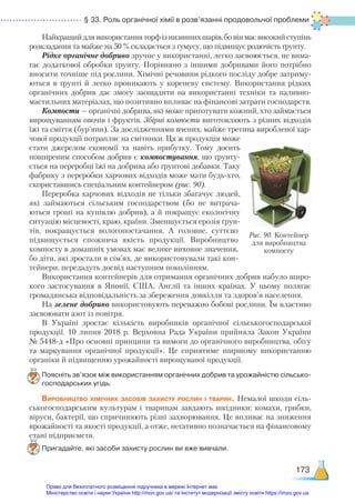 § 33. Роль органічної хімії в розв’язанні продовольчої проблеми
173
Найкращий для використання торф із низинних шарів, бо він має високий ступінь
розкладання та майже на 50 % складається з ґумусу, що підвищує родючість ґрунту.
Рідке органічне добриво зручне у використанні, легко засвоюється, не вима-
гає додаткової обробки ґрунту. Порівняно з іншими добривами його потрібно
вносити точніше під рослини. Хімічні речовини рідкого посліду добре затриму-
ються в ґрунті й легко проникають у кореневу систему. Використання рідких
органічних добрив дає змогу заощадити на використанні техніки та паливно-
мастильних матеріалах, що позитивно впливає на фінансові затрати господарств.
Компости — органічні добрива, які може приготувати кожний, хто займається
вирощуванням овочів і фруктів. Збірні компости виготовляють з різних відходів
їжі та сміття (бур’яни). За дослідженнями вчених, майже третина виробленої хар-
чової продукції потрапляє на смітники. Ця ж продукція може
стати джерелом економії та навіть прибутку. Тому досить
поширеним способом добрив є компостування, що ґрунту-
ється на переробці їжі на добрива або ґрунтові добавки. Таку
фабрику з переробки харчових відходів може мати будь-хто,
скориставшись спеціальним контейнером (рис. 90).
Переробка харчових відходів не тільки збагачує людей,
які займаються сільським господарством (бо не витрача-
ються гроші на купівлю добрив), а й покращує екологічну
ситуацію місцевості, краю, країни. Зменшується ерозія ґрун-
тів, покращується вологопостачання. А головне, суттєво
підвищується споживча якість продукції. Виробництво
компосту в домашніх умовах має велике виховне значення,
бо діти, які зростали в сім’ях, де використовували такі кон-
тейнери, передадуть досвід наступним поколінням.
Використання контейнерів для отримання органічних добрив набуло широ-
кого застосування в Японії, США, Англії та інших країнах. У цьому полягає
громадянська відповідальність за збереження довкілля та здоров’я населення.
На зелене добриво використовують переважно бобові рослини. Їм властиво
засвоювати азот із повітря.
В Україні зростає кількість виробників органічної сільськогосподарської
продукції. 10 липня 2018 р. Верховна Рада України прийняла Закон України
№ 5448-д «Про основні принципи та вимоги до органічного виробництва, обігу
та маркування органічної продукції». Це сприятиме ширшому використанню
органіки й підвищенню урожайності вирощуваної продукції.
Поясніть зв’язок між використанням органічних добрив та урожайністю сільсько­
господарських угідь.
Виробництво хімічних засобів захисту рослин і тварин. Немалої шкоди сіль-
ськогосподарським культурам і тваринам завдають шкідники: комахи, грибки,
віруси, бактерії, що спричиняють різні захворювання. Це впливає на зниження
врожайності та якості продукції, а отже, негативно позначається на фінансовому
стані підприємств.
Пригадайте, які засоби захисту рослин ви вже вивчали.
Рис. 90. Контейнер
для виробництва
компосту
Право для безоплатного розміщення підручника в мережі Інтернет має
Міністерство освіти і науки України http://mon.gov.ua/ та Інститут модернізації змісту освіти https://imzo.gov.ua
 