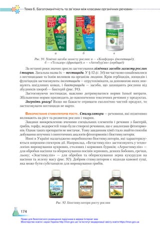 Тема 6. Багатоманітність та зв’язки між класами органічних речовин
174
За останні роки значно зросло застосування хімічних засобів захисту рослин
і тварин. Загальна назва їх — пестициди. У § 12 (с. 54) ви частково ознайомилися
з пестицидами та їхнім впливом на організм людини. Крім гербіцидів, зооцидів і
фунгіцидів застосовують: інсектициди — отрутохімікати, за допомогою яких зни-
щують шкідливих комах, і бактерициди — засоби, що захищають рослини від
збудників хвороб — бактерій (рис. 91).
Застосовуючи пестициди, важливо дотримуватися норми їхньої витрати.
Збільшення норми призводить до накопичення токсичних речовин у продуктах.
Зверніть увагу! Якщо ви бажаєте отримати екологічно чистий продукт, то
застосовувати пестициди не варто.
Використання стимуляторів росту. Стимулятори — речовини, які позитивно
впливають на ріст та розвиток рослин і тварин.
Завдяки виокремленню вченими спеціальних елементів і речовин з бактерій,
грибів, торфу, водоростей тощо були створені речовини, що є аналогами фітогормо-
нів. Однак таких препаратів не вистачає. Тому завданням хімії стало знайти способи
добування штучних і синтетичних аналогів фітогормонів і біостимуляторів.
Нині в Україні налагоджено виробництво біостимуляторів, які характеризу-
ються широким спектром дії. Наприклад, «Бетастимулін» застосовують у техно-
логіях вирощування цукрових, столових і кормових буряків; «Агростимулін» —
для обробки насіння та обприскування посівів зернових, деяких бобових, гречки,
льону; «Зеастимулін» — для обробки та обприскування зерна кукурудзи на
насіння та зелену масу (рис. 92). Добрим стимулятором є відходи кавової гущі,
яка може бути субстанцією для вирощування грибів.
а б в
Рис. 91. Хімічні засоби захисту рослин: а — «Конфідор» (інсектицид);
б — «Тельдор» (фунгіцид); в — «Антибур’ян» (гербіцид)
Рис. 92. Біостимулятори росту рослин
Право для безоплатного розміщення підручника в мережі Інтернет має
Міністерство освіти і науки України http://mon.gov.ua/ та Інститут модернізації змісту освіти https://imzo.gov.ua
 