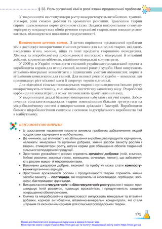§ 33. Роль органічної хімії в розв’язанні продовольчої проблеми
175
У тваринництві як стимулятори росту використовують антибіотики, транкві-
лізатори, різні смакові добавки та ароматичні речовини. Травленню тварин
сприяє підсолювання корму кухонною сіллю. Завдяки використанню стимуля-
торів росту покращується обмін речовин в організмі тварин, вони швидше розви-
ваються, підвищуються показники продуктивності.
Використання штучних кормів. З метою вирішення продовольчої проблеми
хімія досліджує використання хімічних речовин для відгодівлі тварин, які дають
населенню м’ясо, молоко, яйця та інші продукти тваринного походження.
Хімічна та мікробіологічна промисловості випускають мінеральні й вітамінні
добавки, кормові антибіотики, вітамінно-мінеральні концентрати.
У 2009 р. в Україні почав діяти спільний українсько-голландський проект з
виробництва кормів для птиці, свиней, великої рогатої худоби. Нині випускають
вітамінно-мінеральні концентрати з підвищеним умістом амінокислот, корми з
вітамінним комплексом для свиней. Для великої рогатої худоби — комплекс, що
пришвидшує ріст м’язової маси й скорочує термін відгодівлі.
Для відгодівлі сільськогосподарських тварин і пришвидшення їхнього росту
використовують сечовину, солі амонію, синтетичну амоніачну воду. Розроблено
карбамідний концентрат, із жому виготовляють гранульований амід.
У тваринництві дедалі більшого поширення набувають штучні корми. Забез-
печення сільськогосподарських тварин повноцінними білками ґрунтується на
мікробіологічному синтезі з використанням дріжджів і бактерій. Виробництво
біомаси мікробіологічним синтезом є основою індустріального виробництва їжі
в майбутньому.
ПІД­
СУ­
МО­
ВУ­
Є­
МО ВИВЧЕНЕ
•	 Із зростанням населення планети виникла проблема забезпечення людей
продуктами харчування в майбутньому.
•	 До чинників, що впливають на збільшення виробництва продуктів харчування,
належать: мінеральні та органічні добрива, хімічні засоби захисту рослин і
тварин, стимулятори росту, штучні корми для збільшення обсягів тваринної
сільськогосподарської продукції.
•	 Зростанню урожайності рослин сприяють органічні добрива (гній, компост,
бобові рослини, зокрема горох, конюшина, сочевиця, люпин), що забезпечу­
ють рослин макро- й мікроелементами.
•	 Важливим джерелом добрив, економії та прибутку може стати компосту-
вання органічних відходів.
•	 Зростанню врожайності рослин і продуктивності тварин сприяють хімічні
засоби захисту — пестициди, які поділяють на інсектициди, гербіциди, зоо-
циди, бактерициди, фунгіциди.
•	 Використання стимуляторів та біостимуляторів росту рослин і тварин при­
швидшує їхній розвиток, підвищує врожайність і продуктивність завдяки
покращенню обміну речовин.
•	 Хімічна та мікробіологічна промисловості випускають мінеральні та вітамінні
добавки, кормові антибіотики, вітамінно-мінеральні концентрати, які стали
штучним та економним кормом для сільськогосподарських тварин.
Право для безоплатного розміщення підручника в мережі Інтернет має
Міністерство освіти і науки України http://mon.gov.ua/ та Інститут модернізації змісту освіти https://imzo.gov.ua
 