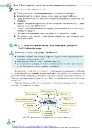Тема 6. Багатоманітність та зв’язки між класами органічних речовин
176
ЗАВ­
ДАН­
НЯ ДЛЯ САМОКОН­
ТРО­
ЛЮ
1.	 Поясніть, що було причиною виникнення продовольчої проблеми.
2.	 Охарактеризуйте, яку роль відіграє хімія в розв’язанні цієї проблеми.
3.	 Обґрунтуйте необхідність застосування органічних добрив у сільському гос­
подарстві.
4.	 Наведіть приклади використання органічних відходів (компостування) з метою
підвищення врожайності ґрунтів.
5.	 Поясніть, яке значення мають пестициди для поліпшення якості сільськогос­
подарської продукції.
6.	 Охарактеризуйте використання стимуляторів росту рослин і тварин.
7.	 Обґрунтуйте, чому хімічна промисловість працює над створенням штучних
кормів для тварин.
§ 34. РОЛЬ ОРГАНІЧНОЇ ХІМІЇ В РОЗВ’ЯЗАННІ ПРОДОВОЛЬЧОЇ ­
ПРОБЛЕМИ (продовження)
Вивчивши матеріал параграфа, ви зможете:
•	називати основні виробництва харчової промисловості; органічні речо-
вини, що є компонентами їжі;
•	аналізувати хімічний склад харчових продуктів;
•	усвідомлювати необхідність знання властивостей речовини для встанов-
лення її впливу на власне здоров’я та довкілля.
Виробництво продуктів харчування. У розв’язанні продовольчої проблеми
важливу роль відіграє харчова промисловість — надзвичайно велика галузь, що
виробляє готові продукти харчування або переробляє їх на напівфабрикати. До
її складу входять понад 40 галузей і виробництв, найважливіші з яких показано
на рис. 93.
Харчова промисловість тісно пов’язана із сільським господарством — основ­
ним постачальником сировини.
Борошномельно-
круп’яна
Молочна
М’ясна
Спиртова
Виноробна
Цукрова
Кондитерська
Плодоовочеконсервна
Олійно-жирова
Крохмале-
патокова
ХАРЧОВА 
ПРОМИСЛОВІСТЬ
Рис. 93. Основні галузі виробництва харчової промисловості
Право для безоплатного розміщення підручника в мережі Інтернет має
Міністерство освіти і науки України http://mon.gov.ua/ та Інститут модернізації змісту освіти https://imzo.gov.ua
 
