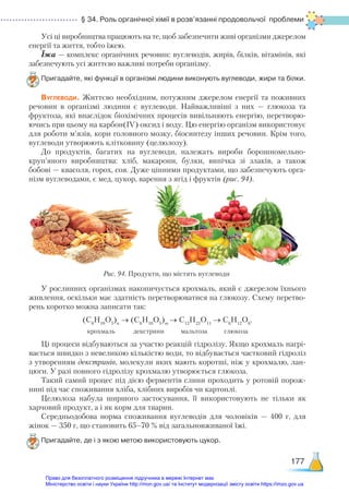 § 34. Роль органічної хімії в розв’язанні продовольчої проблеми
177
Усі ці виробництва працюють на те, щоб забезпечити живі організми джерелом
енергії та життя, тобто їжею.
Їжа — комплекс органічних речовин: вуглеводів, жирів, білків, вітамінів, які
забезпечують усі життєво важливі потреби організму.
Пригадайте, які функції в організмі людини виконують вуглеводи, жири та білки.
Вуглеводи. Життєво необхідним, потужним джерелом енергії та поживних
речовин в організмі людини є вуглеводи. Найважливіші з них — глюкоза та
фруктоза, які внаслідок біохімічних процесів вивільняють енергію, перетворю­
ючись при цьому на карбон(ІV) оксид і воду. Цю енергію організм використовує
для роботи м’язів, кори головного мозку, біосинтезу інших речовин. Крім того,
вуглеводи утворюють клітковину (целюлозу).
До продуктів, багатих на вуглеводи, належать вироби борошномельно-
круп’яного виробництва: хліб, макарони, булки, випічка зі злаків, а також
бобові — квасоля, горох, соя. Дуже цінними продуктами, що забезпечують орга-
нізм вуглеводами, є мед, цукор, варення з ягід і фруктів (рис. 94).
У рослинних організмах накопичується крохмаль, який є джерелом їхнього
живлення, оскільки має здатність перетворюватися на глюкозу. Схему перетво-
рень коротко можна записати так:
(С6
Н10
О5
)n
→ (С6
Н10
О5
)m
→ С12
Н22
О11
→ С6
Н12
О6
.
крохмаль декстрини мальтоза глюкоза
Ці процеси відбуваються за участю реакцій гідролізу. Якщо крохмаль нагрі-
вається швидко з невеликою кількістю води, то відбувається частковий гідроліз
з утворенням декстринів, молекули яких мають коротші, ніж у крохмалю, лан-
цюги. У разі повного гідролізу крохмалю утворюється глюкоза.
Такий самий процес під дією ферментів слини проходить у ротовій порож-
нині під час споживання хліба, хлібних виробів чи картоплі.
Целюлоза набула ширшого застосування, її використовують не тільки як
харчовий продукт, а і як корм для тварин.
Середньодобова норма споживання вуглеводів для чоловіків — 400 г, для
жінок — 350 г, що становить 65–70 % від загальновживаної їжі.
Пригадайте, де і з якою метою використовують цукор.
Рис. 94. Продукти, що містять вуглеводи
Право для безоплатного розміщення підручника в мережі Інтернет має
Міністерство освіти і науки України http://mon.gov.ua/ та Інститут модернізації змісту освіти https://imzo.gov.ua
 