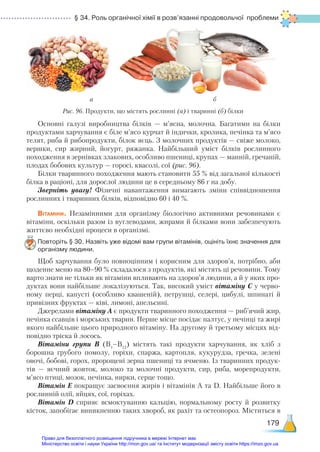 § 34. Роль органічної хімії в розв’язанні продовольчої проблеми
179
Основні галузі виробництва білків — м’ясна, молочна. Багатими на білки
продуктами харчування є біле м’ясо курчат й індички, кролика, печінка та м’ясо
телят, риба й рибопродукти, білок яєць. З молочних продуктів — свіже молоко,
вершки, сир жирний, йогурт, ряжанка. Найбільший уміст білків рослинного
походження в зернівках злакових, особливо пшениці, крупах — манній, гречаній,
плодах бобових культур — горосі, квасолі, сої (рис. 96).
Білки тваринного походження мають становити 55 % від загальної кількості
білка в раціоні, для дорослої людини це в середньому 86 г на добу.
Зверніть увагу! Фізичні навантаження вимагають зміни співвідношення
рослинних і тваринних білків, відповідно 60 і 40 %.
Вітаміни. Незамінними для організму біологічно активними речовинами є
вітаміни, оскільки разом із вуглеводами, жирами й білками вони забезпечують
життєво необхідні процеси в організмі.
Повторіть § 30. Назвіть уже відомі вам групи вітамінів, оцініть їхнє значення для
організму людини.
Щоб харчування було повноцінним і корисним для здоров’я, потрібно, аби
щоденне меню на 80–90 % складалося з продуктів, які містять ці речовини. Тому
варто знати не тільки як вітаміни впливають на здоров’я людини, а й у яких про-
дуктах вони найбільше локалізуються. Так, високий уміст вітаміну С у черво-
ному перці, капусті (особливо квашеній), петрушці, селері, цибулі, шпинаті й
привізних фруктах — ківі, лимоні, апельсині.
Джерелами вітаміну А є продукти тваринного походження — риб’ячий жир,
печінка ссавців і морських тварин. Перше місце посідає палтус, у печінці та жирі
якого найбільше цього природного вітаміну. На другому й третьому місцях від-
повідно тріска й лосось.
Вітаміни групи В (В1
–В12
) містять такі продукти харчування, як хліб з
борошна грубого помолу, горіхи, спаржа, картопля, кукурудза, гречка, зелені
овочі, бобові, горох, пророщені зерна пшениці та ячменю. Із тваринних продук-
тів  — яєчний жовток, молоко та молочні продукти, сир, риба, морепродукти,
м’ясо птиці, мозок, печінка, нирки, серце тощо.
Вітамін Е покращує засвоєння жирів і вітамінів А та D. Найбільше його в
рослинній олії, яйцях, сої, горіхах.
Вітамін D сприяє всмоктуванню кальцію, нормальному росту й розвитку
кісток, запобігає виникненню таких хвороб, як рахіт та остеопороз. Міститься в
Рис. 96. Продукти, що містять рослинні (а) і тваринні (б) білки
а б
Право для безоплатного розміщення підручника в мережі Інтернет має
Міністерство освіти і науки України http://mon.gov.ua/ та Інститут модернізації змісту освіти https://imzo.gov.ua
 