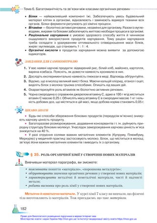 Тема 6. Багатоманітність та зв’язки між класами органічних речовин
182
•	 Білки — найважливіший компонент їжі. Забезпечують увесь будівельний
матеріал клітин в організмі, відновлюють і замінюють відмерлі тканини всіх
органів. Білки-ферменти регулюють усі хімічні процеси.
•	 Вітаміни — біологічно активні речовини, незамінні для організму. Разом із вугле­
водами, жирами та білками забезпечують життєво необхідні процеси в організмі.
•	 Раціональне харчування є умовою здорового способу життя й чинником
ощадливого використання продуктів харчування. Тому раціон харчування
треба складати з урахуванням оптимального співвідношення маси білків,
жирів і вуглеводів, що становить 1 : 1 : 4.
•	 Органічні кислоти в продуктах харчування можна виявити за допомогою
індикаторів.
ЗАВ­
ДАН­
НЯ ДЛЯ САМОКОН­
ТРО­
ЛЮ
1.	 У вас наявні харчові продукти: відварений рис, білий хліб, майонез, картопля,
варена ковбаса. Поясніть, як довести наявність крохмалю в них.
2.	 Дослідіть експериментально наявність глюкози в меді. Відповідь обґрунтуйте.
3.	 Відомо, що в молоці великий вміст білка. Маючи кальцій хлорид, етанол і оцет,
виділіть білок з молока трьома способами. Опишіть хід ваших дій.
4.	 Охарактеризуйте роль вітамінів як біологічно активних речовин.
5.	 Чорна смородина є справжнім джерелом вітаміну С, адже в 100 г ягід міститься
вітамін С масою 0,25 г. Обчисліть масу вітаміну С в смородині масою 1 кг і кіль­
кість добових доз, що містяться в цій масі, якщо добова норма становить 0,05 г.
ЦІКАВО ЗНАТИ
•	 Будь-які способи збереження білкових продуктів (передусім м’ясних) знижу­
ють харчову цінність продукту.
•	 Багаторазове розморожування, додавання консервантів і т. ін. руйнують при­
родну структуру білкових молекул. Унаслідок заморожування харчова цінність м’яса
знижується на 40 %.
•	 У разі отруєння солями важких металічних елементів (Купруму, Плюмбуму,
Меркурію) у медичній практиці застосовують молоко. Білок, що міститься в молоці,
зв’язує йони важких металічних елементів і виводить їх з організму.
§ 35. РОЛЬ ОРГАНІЧНОЇ ХІМІЇ У СТВОРЕННІ НОВИХ МАТЕРІАЛІВ
Вивчивши матеріал параграфа, ви зможете:
•	пояснювати поняття «матеріали», «порошкова металургія»;
•	 обґрунтовувати значення органічних речовин у створенні нових матеріалів;
•	характеризувати металічні й неметалічні матеріали, чисті й надчисті
метали;
•	робити висновки про роль хімії у створенні нових матеріалів.
Металічні й неметалічні матеріали. У курсі хімії 7 класу ви вивчали, що фізичні
тіла виготовляють із матеріалів. Тож пригадаємо, що таке матеріали.
Право для безоплатного розміщення підручника в мережі Інтернет має
Міністерство освіти і науки України http://mon.gov.ua/ та Інститут модернізації змісту освіти https://imzo.gov.ua
 