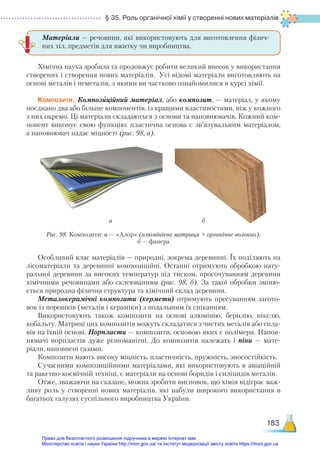 § 35. Роль органічної хімії у створенні нових матеріалів
183
Хімічна наука зробила та продовжує робити великий внесок у використання
створених і створення нових матеріалів. Усі відомі матеріали виготовляють на
основі металів і неметалів, з якими ви частково ознайомилися в курсі хімії.
Композити. Композиційний матеріал, або композит, — матеріал, у якому
поєднано два або більше компонентів, із кращими властивостями, ніж у кожного
з них окремо. Ці матеріали складаються з основи та наповнювачів. Кожний ком-
понент виконує свою функцію: пластична основа є зв’язувальним матеріалом,
а наповнювач надає міцності (рис. 98, а).
Матеріали — речовини, які використовують для виготовлення фізич-
них тіл, предметів для вжитку чи виробництва.
Особливий клас матеріалів — природні, зокрема деревинні. Їх поділяють на
лісоматеріали та деревинні композиційні. Останні отримують обробкою нату-
ральної деревини за високих температур під тиском, просочуванням деревини
хімічними речовинами або склеюванням (рис. 98, б). За такої обробки зміню-
ється природна фізична структура та хімічний склад деревини.
Металокерамічні композити (кермети) отримують пресуванням загото-
вок із порошків (металів і кераміки) з подальшим їх спіканням.
Використовують також композити на основі алюмінію, берилію, нікелю,
кобальту. Матриці цих композитів можуть складатися з чистих металів або спла-
вів на їхній основі. Норпласти — композити, основою яких є полімери. Напов­
нювачі норпластів дуже різноманітні. До композитів належать і піни — мате­
ріали, наповнені газами.
Композити мають високу міцність, пластичність, пружність, зносостійкість.
Сучасними композиційними матеріалами, які використовують в авіаційній
та ракетно-космічній техніці, є матеріали на основі боридів і силіцидів металів.
Отже, зважаючи на сказане, можна зробити висновок, що хімія відіграє важ-
ливу роль у створенні нових матеріалів, які набули широкого використання в
багатьох галузях суспільного виробництва України.
а б
Рис. 98. Композити: а — «Алор» (алюмінієва матриця + органічне волокно);
б — фанера
Право для безоплатного розміщення підручника в мережі Інтернет має
Міністерство освіти і науки України http://mon.gov.ua/ та Інститут модернізації змісту освіти https://imzo.gov.ua
 