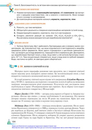 Тема 6. Багатоманітність та зв’язки між класами органічних речовин
184
ПІД­
СУ­
МО­
ВУ­
Є­
МО ВИВЧЕНЕ
•	 Новими матеріалами є композиційні матеріали, або композити. Це матері­
али з кращими властивостями, ніж у кожного з компонентів. Вони склада­
ються з основи та наповнювачів.
•	 До композиційних матеріалів належать кермети, норпласти, піни.
ЗАВ­
ДАН­
НЯ ДЛЯ САМОКОН­
ТРО­
ЛЮ
1.	 Поясніть, що таке матеріали.
2.	 Обґрунтуйте доцільність створення композиційних матеріалів та їхній склад.
3.	 Охарактеризуйте кермети, норпласти, піни та їх застосування.
4.	 Складіть рівняння реакцій за схемою: СН4
→С2
Н2
→С2
Н3
Сl→(–СН2
–СН–)n
.
Яку речовину можна використати для виробництва композитів?
ЦІКАВО ЗНАТИ
•	 Катіони Аргентуму (Ag+
) здійснюють бактерицидну дію в мізерно малих кон­
центраціях. Це пояснюється тим, що вони втручаються в життєдіяльність мікробів,
заважаючи роботі ферментів. Вони здатні з’єднуватися з цистеїном (амінокисло­
тою, що входить до складу ферменту), порушуючи його нормальну дію. Досліджено,
що хвороботворні бактерії гинуть у воді, якщо вміст у ній катіонів Аргентуму стано­
вить 10–9
 г/л. Така концентрація створюється, якщо у воду внести срібний предмет.
Вода, настояна на сріблі, як завгодно довго зберігається.
§ 36. ЖІНКИ В ХІМІЧНІЙ НАУЦІ
Матеріал цього параграфа допоможе вам зрозуміти, що у творенні хімічної
науки важливу роль відіграють жінки-хіміки. Це всесвітньовідомі вчені, а їхні
відкриття становлять неоціненний внесок у розвиток хімії.
В історії розвитку хімічної науки відоме ім’я американки Елізабет Фулхем,
яка у XVIII ст. проводила дослідження з осадження золота й срібла на шовкових
тканинах, використовуючи різні відновники. Результати цих досліджень вона
опублікувала в праці «Розмірковування про горіння». Була обрана член-корес­
пон­
ден­
том хімічного товариства у Філадельфії.
Марсе Джейн (1769–1858) — авторка популярного в Європі та Америці під-
ручника «Бесіди про хімію», у якому опубліковано її дослідження. Під іменем
авторки книжка перевидана аж після 30 років від написання. Крім цієї нею
видано ще 31 книжку про хімію в науково-популярному стилі.
Мейтнер Ліза (1878–1968) — німецька вчена-фізик і радіохімік. Після закін-
чення Віденського університету в 1906 р. отримала ступінь доктора фізики. Через
рік переїхала до Берліна, щоб вивчати хімію в Інституті кайзера Вільгельма під
керівництвом М. Планка. У співпраці з хіміком О. Ганом відкрила ізотоп хімічного
елемента Проактинію. Після відкриття нейтрона їй уперше вдалося розщепити
атомне ядро Урану на ядра Барію та Криптону. Під час цієї реакції виділялося
Сl
Право для безоплатного розміщення підручника в мережі Інтернет має
Міністерство освіти і науки України http://mon.gov.ua/ та Інститут модернізації змісту освіти https://imzo.gov.ua
 