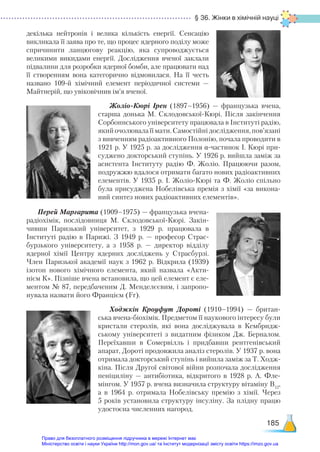 § 36. Жінки в хімічній науці
185
декілька нейтронів і велика кількість енергії. Сенсацію
викликала її заява про те, що процес ядерного поділу може
спричинити ланцюгову реакцію, яка супроводжується
великими викидами енергії. Дослідження вченої заклали
підвалини для розробки ядерної бомби, але працювати над
її створенням вона категорично відмовилася. На її честь
названо 109-й хімічний елемент періодичної системи —
Майтнерій, що увіковічнив ім’я вченої.
Жоліо-Кюрі Ірен (1897–1956) — французька вчена,
старша донька М. Склодовської-Кюрі. Після закінчення
Сорбоннського університету працювала в Інституті радію,
який очолювала її мати. Самостійні дослідження, пов’язані
з вивченням радіоактивного Полонію, почала проводити в
1921 р. У 1925 р. за дослідження α-частинок І. Кюрі при-
суджено докторський ступінь. У 1926 р. вийшла заміж за
асистента Інституту радію Ф. Жоліо. Працюючи разом,
подружжю вдалося отримати багато нових радіоактивних
елементів. У 1935 р. І. Жоліо-Кюрі та Ф. Жоліо спільно
була присуджена Нобелівська премія з хімії «за викона-
ний синтез нових радіоактивних елементів».
Перей Маргарита (1909–1975) — французька вчена-
радіохімік, послідовниця М. Склодовської-Кюрі. Закін-
чивши Паризький університет, з 1929 р. працювала в
Інституті радію в Парижі. З 1949 р. — професор Страс-
бурзького університету, а з 1958 р. — директор відділу
ядерної хімії Центру ядерних досліджень у Страсбурзі.
Член Паризької академії наук з 1962 р. Відкрила (1939)
ізотоп нового хімічного елемента, який назвала «Акти-
нієм К». Пізніше вчена встановила, що цей елемент є еле-
ментом № 87, передбаченим Д. Менделєєвим, і запропо-
нувала назвати його Францієм (Fr).
Ходжкін Кроуфут Дороті (1910–1994) — британ-
ська вчена-біохімік. Предметом її наукового інтересу були
кристали стеролів, які вона досліджувала в Кембридж-
ському університеті з видатним фізиком Дж.  Берналом.
Переїхавши в Сомервілль і придбавши рентгенівський
апарат, Дороті продовжила аналіз стеролів. У 1937 р. вона
отримала докторський ступінь і вийшла заміж за Т. Ходж-
кіна. Після Другої світової війни розпочала дослідження
пеніциліну — антибіотика, відкритого в 1928 р. А.  Фле-
мінгом. У 1957 р. вчена визначила структуру вітаміну В12
,
а в 1964 р. отримала Нобелівську премію з хімії. Через
5 років установила структуру інсуліну. За плідну працю
удостоєна численних нагород.
Право для безоплатного розміщення підручника в мережі Інтернет має
Міністерство освіти і науки України http://mon.gov.ua/ та Інститут модернізації змісту освіти https://imzo.gov.ua
 