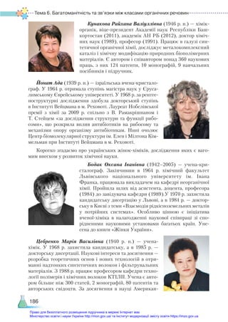 Тема 6. Багатоманітність та зв’язки між класами органічних речовин
186
Кунакова Райхана Валіуллівна (1946 р. н.) — хімік-
органік, віце-президент Академії наук Республіки Баш-
кортостан (2011), академік АН РБ (2012), доктор хіміч-
них наук (1989), професор (1991). Працює в галузі син-
тетичної органічної хімії, досліджує металокомплексний
каталіз і хімічну модифікацію природних біополімерних
матеріалів. Є автором і співавтором понад 360 наукових
праць, з них 124 патенти, 10 монографій, 9 навчальних
посібників і підручник.
Йонат Ада (1939 р. н.) — ізраїльська вчена-кристало-
граф. У 1964 р. отримала ступінь магістра наук у Єруса-
лимському Єврейському університеті. У 1968 р. за рентге-
ноструктурні дослідження здобула докторський ступінь
в Інституті Вейцмана в м. Реховоті. Лауреат Нобелівської
премії з хімії за 2009 р. спільно з В. Рамакрішнаном і
Т. Стейцем «за дослідження структури та функції рибо-
соми», що розкрила вплив антибіотиків на рибосому та
механізми опору організму антибіотикам. Нині очолює
Центр біомолекулярної структури ім. Елен і Мілтона Кім-
мельман при Інституті Вейцмана в м. Реховоті.
Коротко згадаємо про українських жінок-хіміків, дослідження яких є ваго-
мим внеском у розвиток хімічної науки.
Бодак Оксана Іванівна (1942–2005) — учена-кри-
сталограф. Закінчивши в 1964 р. хімічний факультет
Львівського національного університету ім.  Івана
Франка, працювала викладачем на кафедрі неорганічної
хімії. Пройшла шлях від асистента, доцента, професора
(1984) до завідувача кафедри (1989).У 1970 р. захистила
кандидатську дисертацію у Львові, а в 1984 р. — доктор-
ську в Києві з теми «Взаємодія рідкісноземельних металів
у потрійних системах». Особливо цінною є ініціатива
вченої-хіміка в налагодженні наукової спів­
праці зі спо-
рідненими науковими установами багатьох країн. Уне-
сена до книги «Жінки України».
Цебренко Марiя Василiвна (1940 р. н.) — учена-
хімік. У 1968 р. захистила кандидатську, а в 1985  р.  —
докторську дисертації. Наукові інтереси та досягнення —
розробка теоретичних основ i нових технологiй в отри­
маннi надтонких синтетичних волокон i фiльт­
ру­
валь­
них
мате­
рiалiв. З 1988 р. працює професором кафедри техно-
логії полімерів і хімічних волокон КТІЛП. Учена є авто-
ром більше ніж 300 статей, 2 монографій, 80 патентів та
авторських свідоцтв. За досягнення в науці Американ-
Право для безоплатного розміщення підручника в мережі Інтернет має
Міністерство освіти і науки України http://mon.gov.ua/ та Інститут модернізації змісту освіти https://imzo.gov.ua
 
