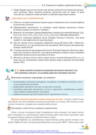 § 5. Ковалентні карбон-карбонові зв’язки...
19
•	 Теорія будови органічних сполук має велике значення й не втратила актуаль­
ності дотепер. Вона сприяла розвитку органічної хімії як науки та дала
поштовх до створення нових речовин із певними характеристиками.
ЗАВ­
ДАН­
НЯ ДЛЯ САМОКОН­
ТРО­
ЛЮ
1.	 Поясніть, які факти викликали сумнів щодо чотиривалентності атомів Карбону
в органічних сполуках.
2.	 Сформулюйте визначення: а) положень теорії будови органічних сполук;
б) явища ізомерії; в) поняття «ізомери».
3.	 Визначте, які з речовин, поданих формулами, належать до гомологів метану: С3
Н6
,
С2
Н6
, С2
Н4
, С5
Н12
, С7
Н14
, С9
Н16
, С8
Н18
, С10
Н22
, С3
Н8
, С2
Н2
. Відповідь обґрунтуйте.
4.	 Напишіть структурні формули трьох ізомерів пентану й поясніть, чим вони
подібні та чим відрізняються одна від одної.
5.	 Під час горіння етану утворився карбон(ІV) оксид об’ємом 3,36 л. Обчисліть
об’єм кисню (н. у.), що витратився під час реакції. Якій кількості речовини від­
повідає такий об’єм?
6.	 У складі насиченого вуглеводню міститься 16 атомів Гідрогену. Визначте фор­
мулу цієї сполуки й обчисліть, яка маса вуглеводню згоріла, якщо утворився
карбон(ІV) оксид кількістю речовини 3,5 моль.
7.	 Обчисліть об’ємні частки газів у суміші етану з етеном об’ємом 25,4 л (н. у.),
якщо під час пропускання суміші крізь бромну воду в реакцію вступив бром
масою 120 г.
§ 5. КОВАЛЕНТНІ КАРБОН-КАРБОНОВІ ЗВ’ЯЗКИ В МОЛЕКУЛАХ ­
ОРГАНІЧНИХ СПОЛУК. КЛАСИФІКАЦІЯ ОРГАНІЧНИХ СПОЛУК
Вивчивши матеріал параграфа, ви зможете:
•	пояснювати утворення одинарних, подвійних і потрійних зв’язків у моле-
кулах органічних речовин;
•	розрізняти органічні сполуки за якісним складом;
•	наводити приклади органічних сполук з простими, подвійними, потрій-
ними карбон-карбоновими зв’язками;
•	робити висновки про багатоманітність органічних сполук.
Одинарні (прості) ковалентні карбон-карбонові зв’язки. З курсу хімії 8 класу
вам відомо, що між атомами в молекулах речовин, до складу яких входять неме-
талічні елементи, утворюється ковалентний зв’язок.
Пригадайте, який зв’язок називають ковалентним.
Отже, спільні електронні пари утворюються між атомами, які мають неспа-
рені електрони на зовнішньому енергетичному рівні внаслідок взаємного при-
тягування їхніми ядрами електронів інших атомів.
В атома Карбону на зовнішньому енергетичному рівні наявні чотири елек-
трони. Орбіталі цих електронів розміщуються під кутом 109,5°, тобто вони спря-
Право для безоплатного розміщення підручника в мережі Інтернет має
Міністерство освіти і науки України http://mon.gov.ua/ та Інститут модернізації змісту освіти https://imzo.gov.ua
 