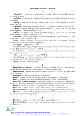 198
ТЕРМІНОЛОГІЧНИЙ СЛОВНИК
А
Авітаміноз — хронічна нестача певного вітаміну або мінеральної речовини в
організмі людини.
Адсорбція — поглинання газів, пари або рідин поверхневим шаром твердого тіла
чи рідини.
Алкани — насичені вуглеводні гомологічного ряду метану, що мають загальну
формулу Сn
H2n+2
.
Алканоли — назва насичених одноатомних спиртів за номенклатурою IUPAC.
Алкени — вуглеводні із загальною формулою Сn
Н2n
, у молекулах яких між ато-
мами Карбону є один подвійний зв’язок.
Алкіни — вуглеводні із загальною формулою Сn
Н2n–2
, у молекулах яких між ато-
мами Карбону є один потрійний зв’язок.
Альдегіди — органічні речовини, до складу яких входить альдегідна група –СНО,
сполучена з алкільним радикалом.
Аміни — похідні амоніаку, у молекулах яких один або кілька атомів Гідрогену
заміщені на алкільні (вуглеводневі) радикали.
Аміногрупа — група атомів –NH2
.
Амінокислоти — органічні речовини, до складу молекул яких входять аміно-
групи –NH2
й карбоксильні групи –COOH.
Амфотерність — здатність речовин проявляти подвійні хімічні властивості
(основні та кислотні).
Анілін — ароматичний амін складу С6
Н5
NH2
.
Антибіотики — речовини природного або синтетичного походження, які при-
гнічують розвиток бактерій або вбивають їх.
Арени — ароматичні вуглеводні.
Б
Багатоатомні спирти — органічні речовини, до складу молекул яких входять
дві або більше гідроксильні групи, зв’язані з алкільним радикалом.
Бактерициди — органічні речовини, що захищають рослини від збудників хво-
роб — бактерій.
Барвники — речовини, що надають забарвлення.
Бензен — ароматичний вуглеводень, молекулярна формула якого С6
Н6
.
Білки — природні полімери, мономерами яких є залишки амінокислот.
Біологічно активні речовини — речовини, які містяться в організмі в невеликих
кількостях, але проявляють високу активність і впливають на різні біологічні процеси.
Біомаса — загальна кількість живої речовини в певній екосистемі.
Біопаливо — відновлюване паливо, виготовлене з рослинної сировини.
Біостимулятори — штучні й синтетичні аналоги природних стимуляторів росту.
Бродіння — біохімічний процес розкладу вуглеводів, що відбувається під впли-
вом мікроорганізмів або ферментів.
В
Вітаміни — життєво необхідні біологічно активні речовини.
Водневий зв’язок — електростатична взаємодія між молекулами за участю ато-
мів Гідрогену.
Право для безоплатного розміщення підручника в мережі Інтернет має
Міністерство освіти і науки України http://mon.gov.ua/ та Інститут модернізації змісту освіти https://imzo.gov.ua
 